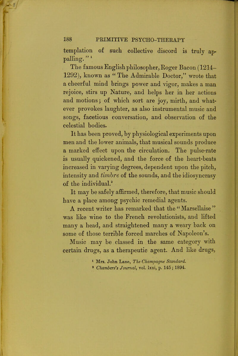 templation of such collective discord is truly ap- palling. 1 The famous English philosopher, Roger Bacon (1214- 1292), known as  The Admirable Doctor, wrote that a cheerful mind brings power and vigor, makes a man rejoice, stirs up Nature, and helps her in her actions and motions; of which sort are joy, mirth, and what- ever provokes laughter, as also instrumental music and songs, facetious conversation, and observation of the celestial bodies- It has been proved, by physiological experiments upon men and the lower animals, that musical sounds produce a marked effect upon the circulation. The pulse-rate is usually quickened, and the force of the heart-beats increased in varying degrees, dependent upon the pitch, intensity and timbre of the sounds, and the idiosyncrasy of the individual.2 It may be safely affirmed, therefore, that music should have a place among psychic remedial agents. A recent writer has remarked that the Marsellaise  was like wine to the French revolutionists, and lifted many a head, and straightened many a weary back on some of those terrible forced marches of Napoleon's. Music may be classed in the same category with certain drugs, as a therapeutic agent. And like drugs, 1 Mrs. John Lane, The Champagne Standard. ' Chambers's Journal, vol. lxxi, p. 145 ; 1894.