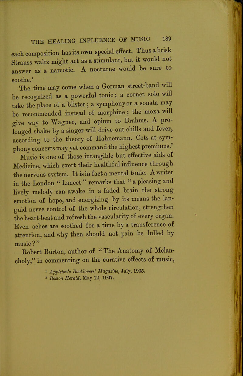 each composition has its own special effect. Thus a brisk Strauss waltz might act as a stimulant, but it would not answer as a narcotic. A nocturne would be sure to soothe.1 The time may come when a German street-band will be recognized as a powerful tonic; a cornet solo will take the place of a blister; a symphony or a sonata may be recommended instead of morphine; the moxa will give way to Wagner, and opium to Brahms. A pro- longed shake by a singer will drive out chills and fever, according to the theory of Hahnemann. Cots at sym- phony concerts may yet command the highest premiums.2 Music is one of those intangible but effective aids of Medicine, which exert their healthful influence through the nervous system. It is in fact a mental tonic. A writer in the London  Lancet remarks that  a pleasing and lively melody can awake in a faded brain the strong emotion of hope, and energizing by its means the lan- guid nerve control of the whole circulation, strengthen the heart-beat and refresh the vascularity of every organ. Even aches are soothed for a time by a transference of attention, and why then should not pain be lulled by music I Robert Burton, author of  The Anatomy of Melan- choly, in commenting on the curative effects of music, 1 Appleton's Booklovers' Magazine, July, 1905. » Boston Herald, May 12, 1907.