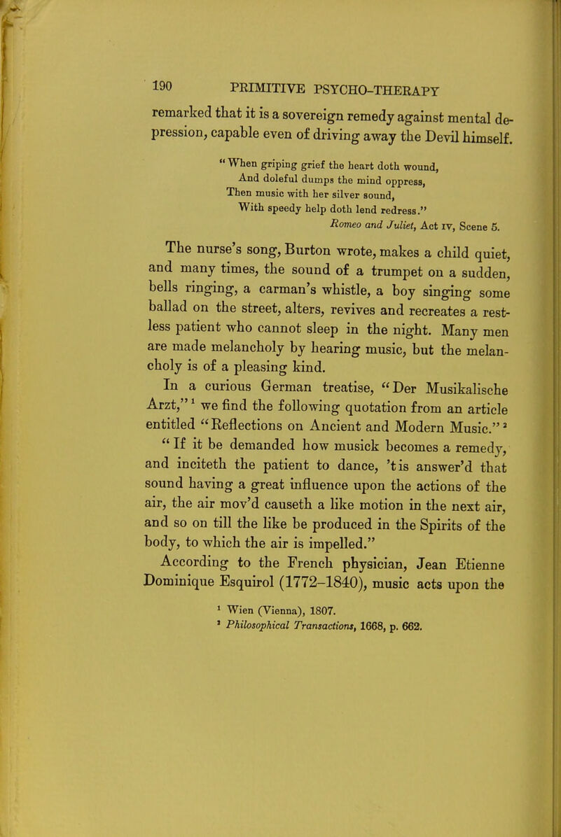 remarked that it is a sovereign remedy against mental de- pression, capable even of driving away the Devil himself. When griping grief the heart doth wound, And doleful dumps the mind oppress, Then music with her silver sound, With speedy help doth lend redress. Romeo and Juliet, Act iv, Scene 5. The nurse's song, Burton wrote, makes a child quiet, and many times, the sound of a trumpet on a sudden, bells ringing, a carman's whistle, a boy singing some ballad on the street, alters, revives and recreates a rest- less patient who cannot sleep in the night. Many men are made melancholy by hearing music, but the melan- choly is of a pleasing kind. In a curious German treatise, Der Musikalische Arzt,1 we find the following quotation from an article entitled Reflections on Ancient and Modern Music.2  If it be demanded how musick becomes a remedy, and inciteth the patient to dance, 'tis answer'd that sound having a great influence upon the actions of the air, the air mov'd causeth a like motion in the next air, and so on till the like be produced in the Spirits of the body, to which the air is impelled. According to the French physician, Jean Etienne Dominique Esquirol (1772-1840), music acts upon the 1 Wien (Vienna), 1807. ' Philosophical Transactions, 1668, p. 662.