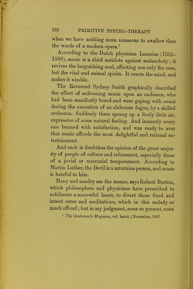 when we have nothing more nauseous to swallow than the words of a modern opera.1 According to the Dutch physician Lemnius (1505- 1568), music is a chief antidote against melancholy; it revives the languishing soul, affecting not only the ears, but the vital and animal spirits. It erects the mind, and makes it nimble. The Eeverend Sydney Smith graphically described the effect of enlivening music upon an audience, who had been manifestly bored and were gaping with ennui during the execution of an elaborate fugue, by a skilled orchestra. Suddenly there sprang up a lively little air, expressive of some natural feeling. And instantly every one beamed with satisfaction, and was ready to aver that music affords the most delightful and rational en- tertainment. And such is doubtless the opinion of the great major- ity of people of culture and refinement, especially those of a jovial or mercurial temperament. According to Martin Luther, the Devil is a saturnine person, and music is hateful to him. Many and sundry are the means, says Robert Burton, which philosophers and physicians have prescribed to exhilarate a sorrowful heart, to divert those fixed and intent cares and meditations, which in this malady so much offend; but in my judgment, none so present, none 1 The Gentleman's Magazine, vol. Ixxvii; November, 1807.