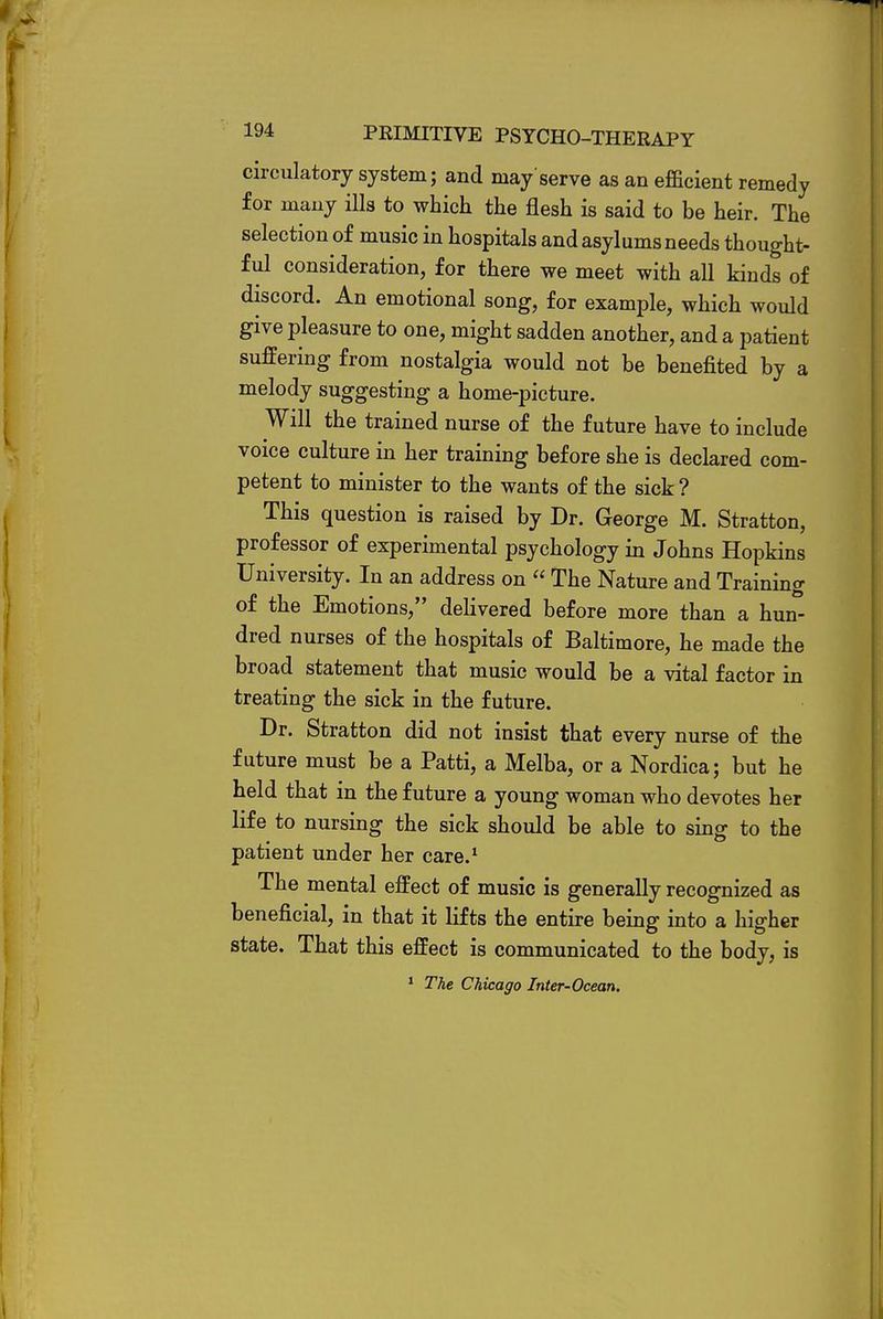 circulatory system; and may serve as an efficient remedy for many ills to which the flesh is said to be heir. The selection of music in hospitals and asylums needs thought- ful consideration, for there we meet with all kinds of discord. An emotional song, for example, which would give pleasure to one, might sadden another, and a patient suffering from nostalgia would not be benefited by a melody suggesting a home-picture. Will the trained nurse of the future have to include voice culture in her training before she is declared com- petent to minister to the wants of the sick? This question is raised by Dr. George M. Stratton, professor of experimental psychology in Johns Hopkins University. In an address on  The Nature and Training of the Emotions, delivered before more than a hun- dred nurses of the hospitals of Baltimore, he made the broad statement that music would be a vital factor in treating the sick in the future. Dr. Stratton did not insist that every nurse of the future must be a Patti, a Melba, or a Nordica; but he held that in the future a young woman who devotes her life to nursing the sick should be able to sing to the patient under her care.1 The mental effect of music is generally recognized as beneficial, in that it lifts the entire being into a higher state. That this effect is communicated to the body, is 1 The Chicago Inter-Ocean.