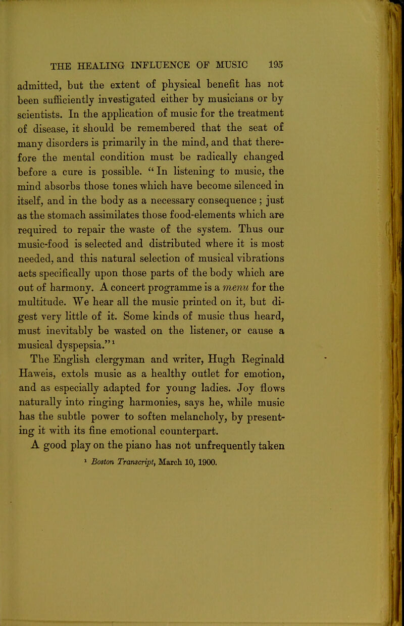 admitted, but the extent of physical benefit has not been sufficiently investigated either by musicians or by scientists. In the application of music for the treatment of disease, it should be remembered that the seat of many disorders is primarily in the mind, and that there- fore the mental condition must be radically changed before a cure is possible.  In listening to music, the mind absorbs those tones which have become silenced in itself, and in the body as a necessary consequence ; just as the stomach assimilates those food-elements which are required to repair the waste of the system. Thus our music-food is selected and distributed where it is most needed, and this natural selection of musical vibrations acts specifically upon those parts of the body which are out of harmony. A concert programme is a menu for the multitude. We hear all the music printed on it, but di- gest very little of it. Some kinds of music thus heard, must inevitably be wasted on the listener, or cause a musical dyspepsia.1 The English clergyman and writer, Hugh Reginald Haweis, extols music as a healthy outlet for emotion, and as especially adapted for young ladies. Joy flows naturally into ringing harmonies, says he, while music has the subtle power to soften melancholy, by present- ing it with its fine emotional counterpart. A good play on the piano has not unfrequently taken 1 Boston Transcript, March 10, 1900.