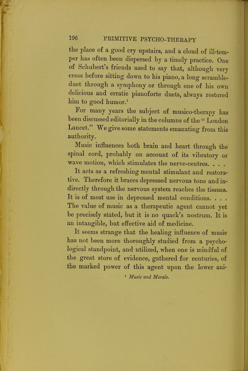 the place of a good cry upstairs, and a cloud of ill-tem- per has often been dispersed by a timely practice. One of Schubert's friends used to say that, although very cross before sitting down to his piano, a long scramble- duet through a symphony or through one of his own delicious and erratic pianoforte duets, always restored him to good humor.1 For many years the subject of musico-therapy has been discussed editorially in the columns of the  London Lancet. We give some statements emanating from this authority. Music influences both brain and heart through the spinal cord, probably on account of its vibratory or wave motion, which stimulates the nerve-centres. . . . It acts as a refreshing mental stimulant and restora- tive. Therefore it braces depressed nervous tone and in- directly through the nervous system reaches the tissues. It is of most use in depressed mental conditions. . . . The value of music as a therapeutic agent cannot yet be precisely stated, but it is no quack's nostrum. It is an intangible, but effective aid of medicine. It seems strange that the healing influence of music has not been more thoroughly studied from a psycho- logical standpoint, and utilized, when one is mindful of the great store of evidence, gathered for centuries, of the marked power of this agent upon the lower ani- 1 Music and Morals.