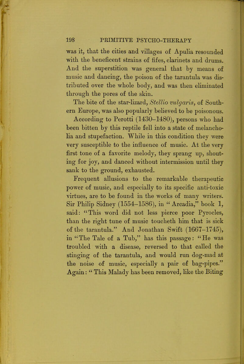 was it, that the cities and villages of Apulia resounded with the beneficent strains of fifes, clarinets and drums. And the superstition was general that by means of music and dancing, the poison of the tarantula was dis- tributed over the whole body, and was then eliminated through the pores of the skin. The bite of the star-lizard, Stellio vulgaris, of South- ern Europe, was also popularly believed to be poisonous. According to Perotti (1430-1480), persons who had been bitten by this reptile fell into a state of melancho- lia and stupefaction. While in this condition they were very susceptible to the influence of music. At the very first tone of a favorite melody, they sprang up, shout- ing for joy, and danced without intermission until they sank to the ground, exhausted. Frequent allusions to the remarkable therapeutic power of music, and especially to its specific anti-toxic virtues, are to be found in the works of many writers. Sir Philip Sidney (1554-1586), in Arcadia, book 1, said: This word did not less pierce poor Pyrocles, than the right tune of music toucheth him that is sick of the tarantula. And Jonathan Swift (1667-1745), in The Tale of a Tub, has this passage: He was troubled with a disease, reversed to that called the stinging of the tarantula, and would run dog-mad at the noise of music, especially a pair of bag-pipes. Again: This Malady has been removed, like the Biting