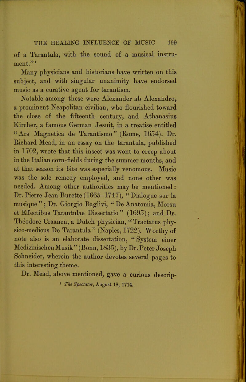 of a Tarantula, with the sound of a musical instru- ment.1 Many physicians and historians have written on this subject, and with singular unanimity have endorsed music as a curative agent for tarantism. Notable among these were Alexander ab Alexandra, a prominent Neapolitan civilian, who flourished toward the close of the fifteenth century, and Athanasius Kircher, a famous German Jesuit, in a treatise entitled Ars Magnetica de Tarantismo (Kome, 1654). Dr. Richard Mead, in an essay on the tarantula, published in 1702, wrote that this insect was wont to creep about in the Italian corn-fields during the summer months, and at that season its bite was especially venomous. Music was the sole remedy employed, and none other was needed. Among other authorities may be mentioned: Dr. Pierre Jean Burette (1665-1747),  Dialogue sur la musique  ; Dr. Giorgio Baglivi,  De Anatomia, Morsu et Effectibus Tarantulae Dissertatio  (1695); and Dr. Theodore Craanen, a Dutch physician,  Tractatus phy- sico-medicus De Tarantula  (Naples, 1722). Worthy of note also is an elaborate dissertation, System einer MedizinischenMusik (Bonn, 1835), by Dr. Peter Joseph Schneider, wherein the author devotes several pages to this interesting theme. Dr. Mead, above mentioned, gave a curious descrip- 1 The Spectator, August 18, 1714.