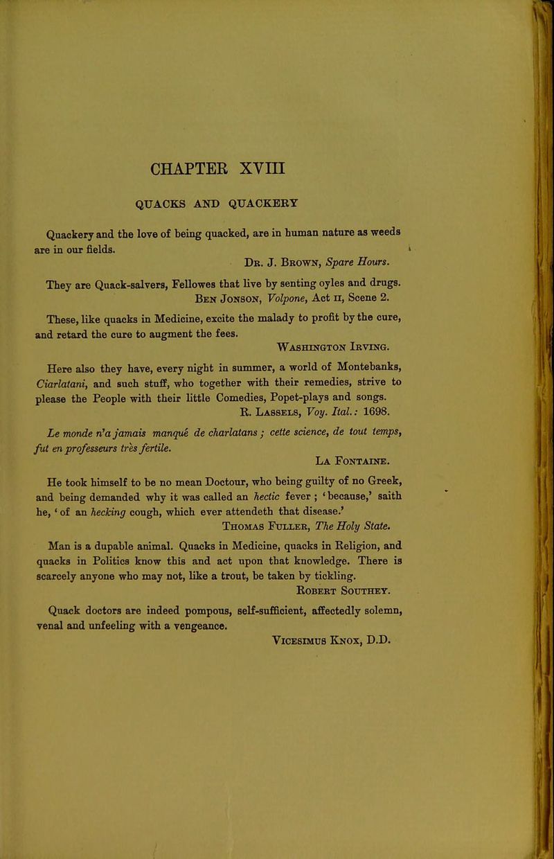 CHAPTER XVIII QUACKS AND QUACKERY Quackery and the love of being quacked, are in human nature as weeds are in our fields. Dr. J. Brown, Spare Hours. They are Quack-salvers, Fellowes that live by senting oyles and drugs. Ben Jonson, Volpone, Act n, Scene 2. These, like quacks in Medicine, excite the malady to profit by the cure, and retard the cure to augment the fees. Washington Irving. Here also they have, every night in summer, a world of Montebanks, Ciarlatani, and such stuff, who together with their remedies, strive to please the People with their little Comedies, Popet-plays and songs. R. Lassels, Voy. Ital.: 1698. Le monde ri'a jamais manque de charlatans ; cette science, de tout temps, fut en professeurs tres fertile. La Fontaine. He took himself to be no mean Doctour, who being guilty of no Greek, and being demanded why it was called an hectic fever ; ' because,' saith he, ' of an hecking cough, which ever attendeth that disease.' Thomas Fuller, The Holy State. Man is a dupable animal. Quacks in Medicine, quacks in Religion, and quacks in Politics know this and act upon that knowledge. There is scarcely anyone who may not, like a trout, be taken by tickling. Robert Southey. Quack doctors are indeed pompous, self-sufficient, affectedly solemn, venal and unfeeling with a vengeance. Vicesimus Knox, D.D.