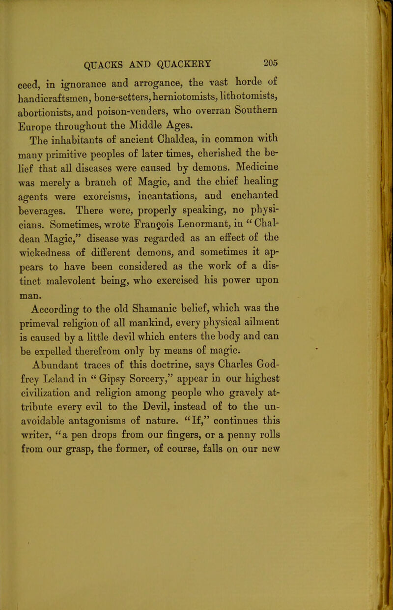 ceed, in ignorance and arrogance, the vast horde of handicraftsmen, bone-setters, herniotomists, lithotomists, abortionists, and poison-venders, who overran Southern Europe throughout the Middle Ages. The inhabitants of ancient Chaldea, in common with many primitive peoples of later times, cherished the be- lief that all diseases were caused by demons. Medicine was merely a branch of Magic, and the chief healing agents were exorcisms, incantations, and enchanted beverages. There were, properly speaking, no physi- cians. Sometimes, wrote Francois Lenormant, in  Chal- dean Magic, disease was regarded as an effect of the wickedness of different demons, and sometimes it ap- pears to have been considered as the work of a dis- tinct malevolent being, who exercised his power upon man. According to the old Shamanic belief, which was the primeval religion of all mankind, every physical ailment is caused by a little devil which enters the body and can be expelled therefrom only by means of magic. Abundant traces of this doctrine, says Charles God- frey Leland in  Gipsy Sorcery, appear in our highest civilization and religion among people who gravely at- tribute every evil to the Devil, instead of to the un- avoidable antagonisms of nature. If, continues this writer, a pen drops from our fingers, or a penny rolls from our grasp, the former, of course, falls on our new