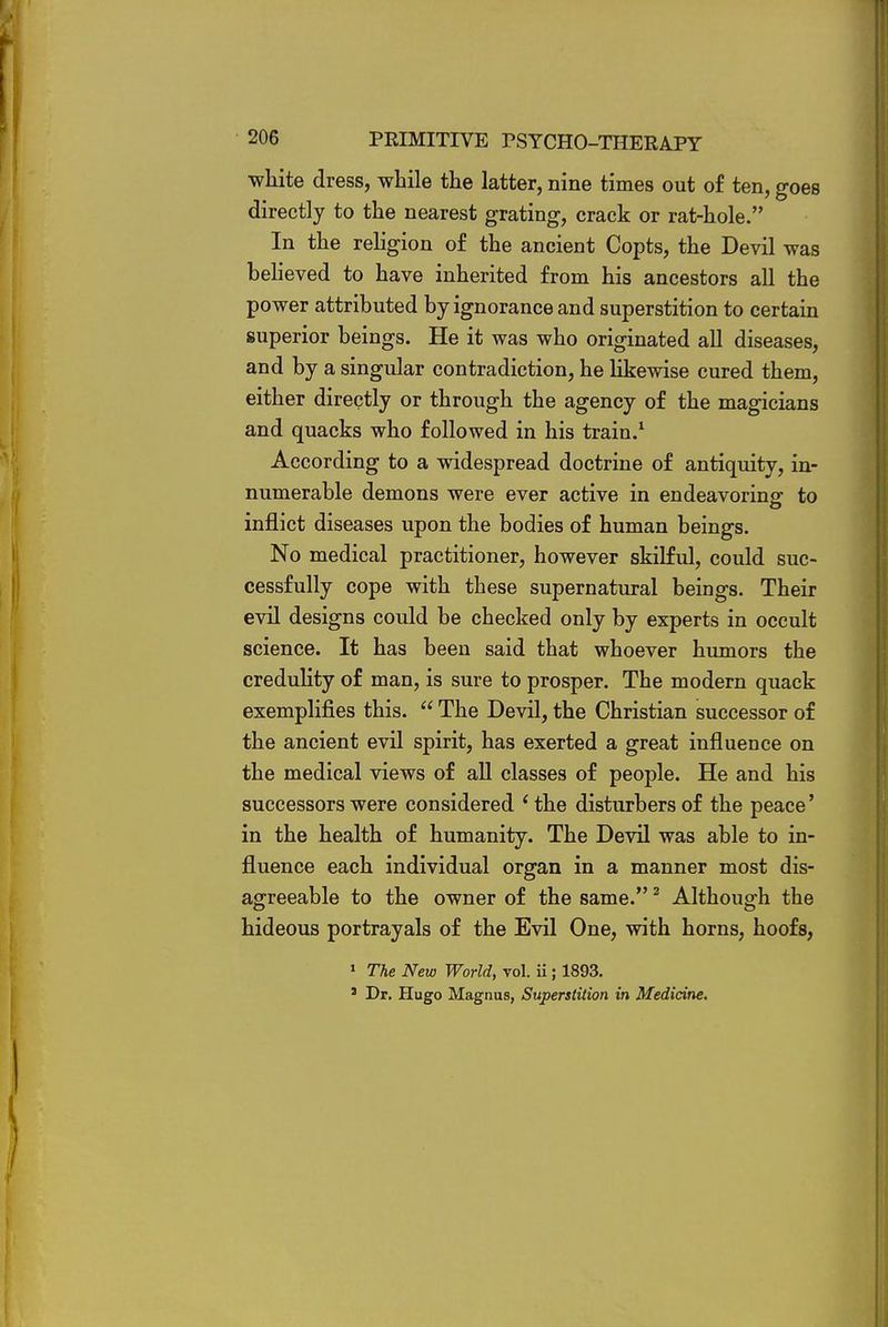 white dress, while the latter, nine times out of ten, goes directly to the nearest grating, crack or rat-hole. In the religion of the ancient Copts, the Devil was believed to have inherited from his ancestors all the power attributed by ignorance and superstition to certain superior beings. He it was who originated all diseases, and by a singular contradiction, he likewise cured them, either directly or through the agency of the magicians and quacks who followed in his train.1 According to a widespread doctrine of antiquity, in- numerable demons were ever active in endeavoring to inflict diseases upon the bodies of human beings. No medical practitioner, however skilful, could suc- cessfully cope with these supernatural beings. Their evil designs could be checked only by experts in occult science. It has been said that whoever humors the credulity of man, is sure to prosper. The modern quack exemplifies this.  The Devil, the Christian successor of the ancient evil spirit, has exerted a great influence on the medical views of all classes of people. He and his successors were considered ' the disturbers of the peace' in the health of humanity. The Devil was able to in- fluence each individual organ in a manner most dis- agreeable to the owner of the same.2 Although the hideous portrayals of the Evil One, with horns, hoofs, 1 The New World, vol. ii; 1893. s Dr. Hugo Magnus, Superstition in Medicine.