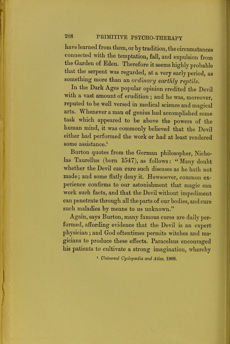 have learned from them, or by tradition, the circumstances connected with the temptation, fall, and expulsion from the Garden of Eden. Therefore it seems highly probable that the serpent was regarded, at a very early period, as something more than an ordinary earthly reptile. In the Dark Ages popular opinion credited the Devil with a vast amount of erudition ; and he was, moreover, reputed to be well versed in medical science and magical arts. Whenever a man of genius had accomplished some task which appeared to be above the powers of the human mind, it was commonly believed that the Devil either had performed the work or had at least rendered some assistance.1 Burton quotes from the German philosopher, Nicho- las Taurellus (born 1547), as follows:  Many doubt whether the Devil can cure such diseases as he hath not made; and some flatly deny it. Howsoever, common ex- perience confirms to our astonishment that magic can work such facts, and that the Devil without impediment can penetrate through all the parts of our bodies, and cure such maladies by means to us unknown. Again, says Burton, many famous cures are daily per- formed, affording evidence that the Devil is an expert physician; and God oftentimes permits witches and ma- gicians to produce these effects. Paracelsus encouraged his patients to cultivate a strong imagination, whereby 1 Universal Cyclopedia and Atlas, 1908.