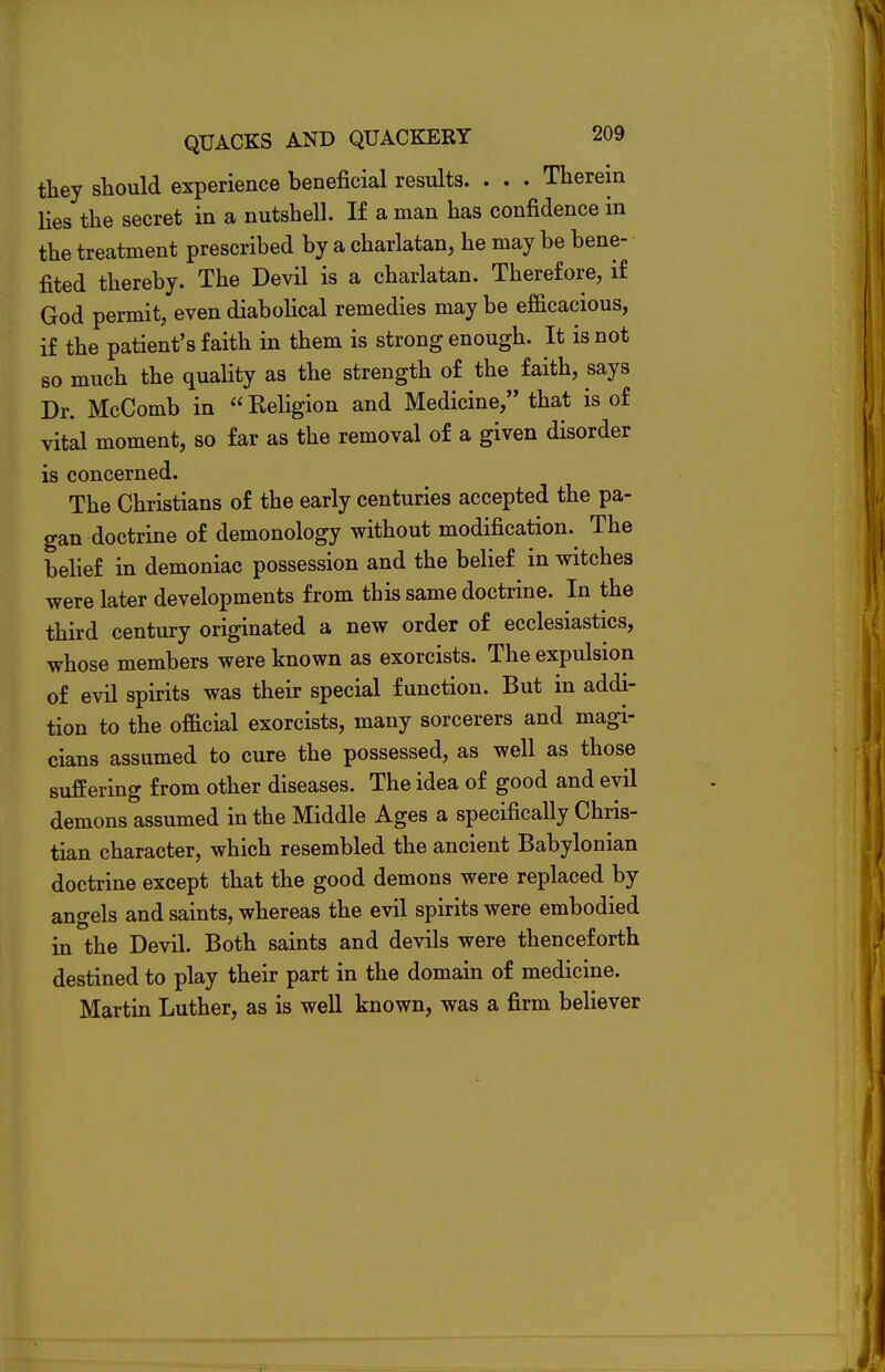 they should experience beneficial results. . . . Therein lies the secret in a nutshell. If a man has confidence in the treatment prescribed by a charlatan, he may be bene- fited thereby. The Devil is a charlatan. Therefore, if God permit, even diabolical remedies may be efficacious, if the patient's faith in them is strong enough. It is not so much the quality as the strength of the faith, says Dr. McComb in  Religion and Medicine, that is of vital moment, so far as the removal of a given disorder is concerned. The Christians of the early centuries accepted the pa- gan doctrine of demonology without modification. The belief in demoniac possession and the belief in witches were later developments from this same doctrine. In the third century originated a new order of ecclesiastics, whose members were known as exorcists. The expulsion of evil spirits was their special function. But in addi- tion to the official exorcists, many sorcerers and magi- cians assumed to cure the possessed, as well as those suffering from other diseases. The idea of good and evil demons assumed in the Middle Ages a specifically Chris- tian character, which resembled the ancient Babylonian doctrine except that the good demons were replaced by angels and saints, whereas the evil spirits were embodied in the Devil. Both saints and devils were thenceforth destined to play their part in the domain of medicine. Martin Luther, as is well known, was a firm believer