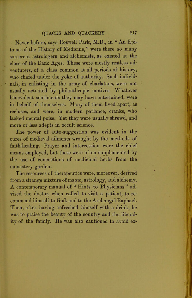 Never before, says Roswell Park, M.D., in  An Epi- tome of the History of Medicine, were there so many sorcerers, astrologers and alchemists, as existed at the close of the Dark Ages. These were mostly restless ad- venturers, of a class common at all periods of history, who chafed under the yoke of authority. Such individ- uals, in enlisting in the army of charlatans, were not usually actuated by philanthropic motives. Whatever benevolent sentiments they may have entertained, were in behalf of themselves. Many of them lived apart, as recluses, and were, in modern parlance, cranks, who lacked mental poise. Yet they were usually shrewd, and more or less adepts in occult science. The power of auto-suggestion was evident in the cures of medieval ailments wrought by the methods of faith-healing. Prayer and intercession were the chief means employed, but these were often supplemented by the use of concoctions of medicinal herbs from the monastery garden. The resources of therapeutics were, moreover, derived from a strange mixture of magic, astrology, and alchemy. A contemporary manual of  Hints to Physicians  ad- vised the doctor, when called to visit a patient, to re- commend himself to God, and to the Archangel Raphael. Then, after having refreshed himself with a drink, he was to praise the beauty of the country and the liberal- ity of the family. He was also cautioned to avoid ex-