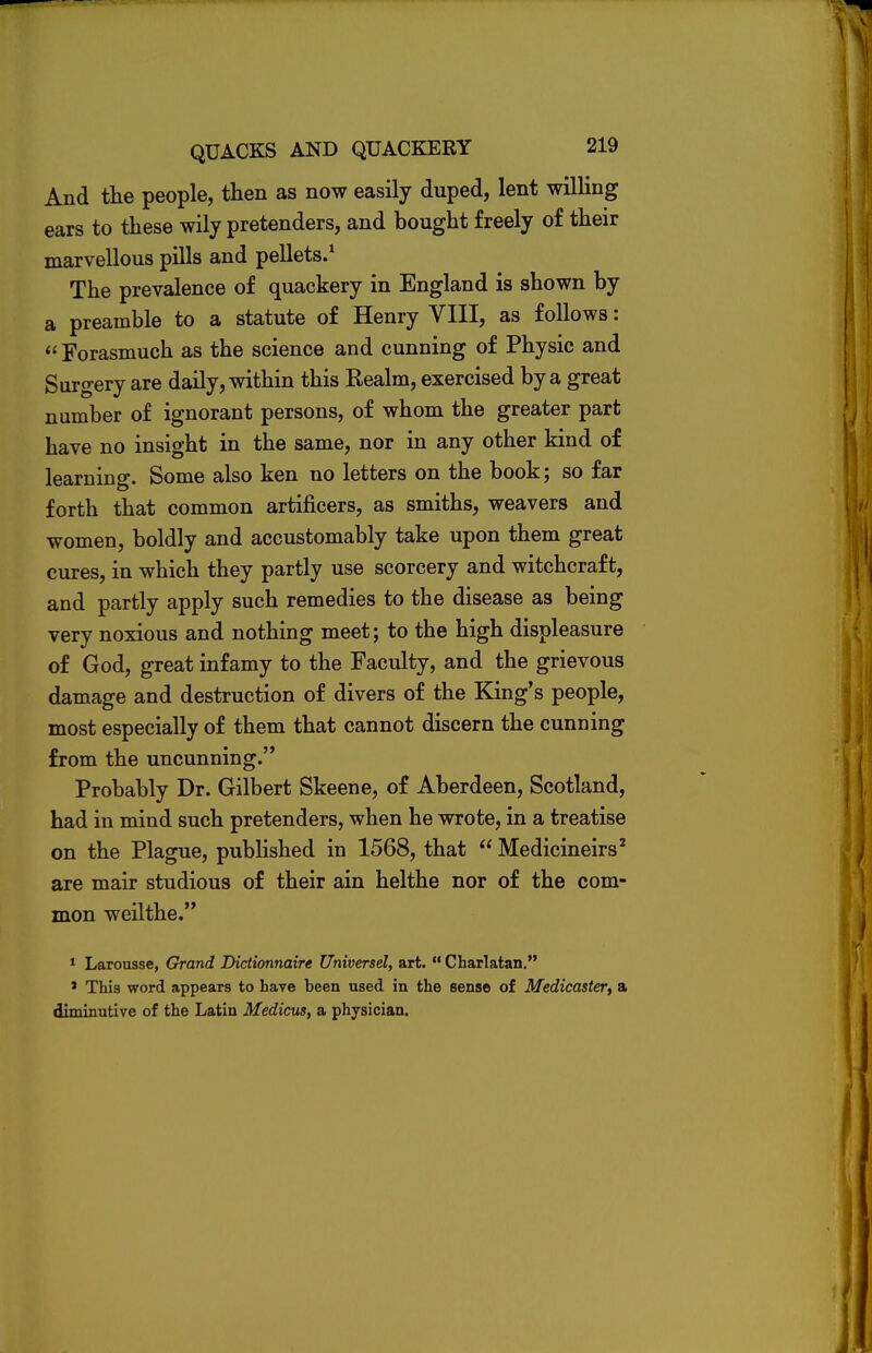 And the people, then as now easily duped, lent willing ears to these wily pretenders, and bought freely of their marvellous pills and pellets.1 The prevalence of quackery in England is shown by a preamble to a statute of Henry VIII, as follows:  Forasmuch as the science and cunning of Physic and Surgery are daily, within this Realm, exercised by a great number of ignorant persons, of whom the greater part have no insight in the same, nor in any other kind of learning. Some also ken no letters on the book; so far forth that common artificers, as smiths, weavers and women, boldly and accustomably take upon them great cures, in which they partly use scorcery and witchcraft, and partly apply such remedies to the disease as being very noxious and nothing meet; to the high displeasure of God, great infamy to the Faculty, and the grievous damage and destruction of divers of the King's people, most especially of them that cannot discern the cunning from the uncunning. Probably Dr. Gilbert Skeene, of Aberdeen, Scotland, had in mind such pretenders, when he wrote, in a treatise on the Plague, published in 1568, that  Medicineirs2 are mair studious of their ain helthe nor of the com- mon weilthe. 1 Laronsse, Grand Dictionnaire Universel, art. Charlatan. * This word appears to have heen used in the sense of Medicaster, a diminutive of the Latin Medicus, a physician.