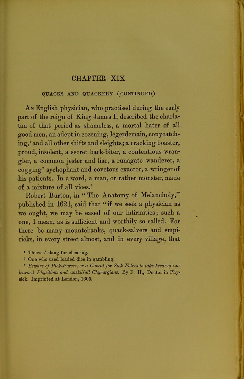 CHAPTER XIX QUACKS AND QUACKERY (CONTINUED) An English physician, who practised during the early part of the reign of King James I, described the charla- tan of that period as shameless, a mortal hater of all good men, an adept in cozening, legerdemain, conycatch- ing,1 and all other shifts and sleights; a cracking boaster, proud, insolent, a secret back-biter, a contentious wran- gler, a common jester and liar, a runagate wanderer, a cogging2 sychophant and covetous exactor, a wringer of his patients. In a word, a man, or rather monster, made of a mixture of all vices.3 Robert Burton, in  The Anatomy of Melancholy, published in 1621, said that if we seek a physician as we ought, we may be eased of our infirmities; such a one, I mean, as is sufficient and worthily so called. For there be many mountebanks, quack-salvers and empi- ricks, in every street almost, and in every village, that 1 Thieves' slang for cheating. ' One who used loaded dice in gambling. ' Beware of Pick-Purses, or a Caveat for Sick Folkes to take heede of un- learned Physitions and unskilfull Chyrurgians. By F. H., Doctor in Phy- sick. Imprinted at London, 1605.