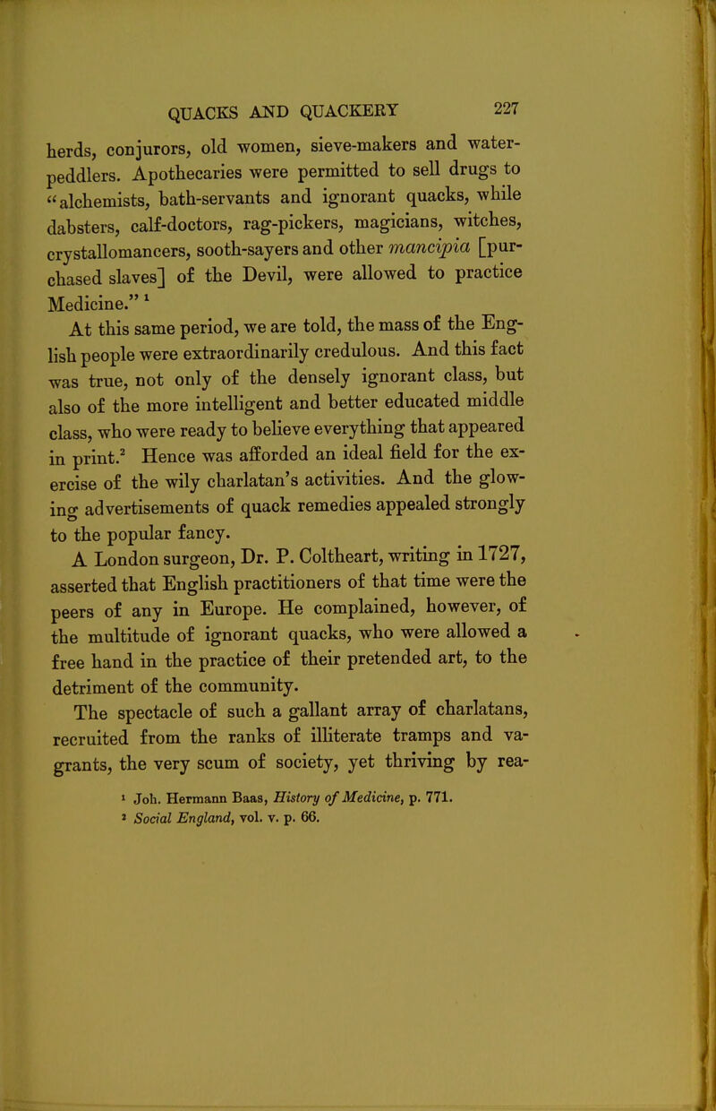 herds, conjurors, old women, sieve-makers and water- peddlers. Apothecaries were permitted to sell drugs to alchemists, bath-servants and ignorant quacks, while dabsters, calf-doctors, rag-pickers, magicians, witches, crystallomancers, sooth-sayers and other mancipia [pur- chased slaves] of the Devil, were allowed to practice Medicine. 1 At this same period, we are told, the mass of the Eng- lish people were extraordinarily credulous. And this fact was true, not only of the densely ignorant class, but also of the more intelligent and better educated middle class, who were ready to believe everything that appeared in print.2 Hence was afforded an ideal field for the ex- ercise of the wily charlatan's activities. And the glow- ing advertisements of quack remedies appealed strongly to the popular fancy. A London surgeon, Dr. P. Coltheart, writing in 1727, asserted that English practitioners of that time were the peers of any in Europe. He complained, however, of the multitude of ignorant quacks, who were allowed a free hand in the practice of their pretended art, to the detriment of the community. The spectacle of such a gallant array of charlatans, recruited from the ranks of illiterate tramps and va- grants, the very scum of society, yet thriving by rea- 1 Job. Hermann Baas, History of Medicine, p. 771. 1 Social England, vol. v. p. 66.