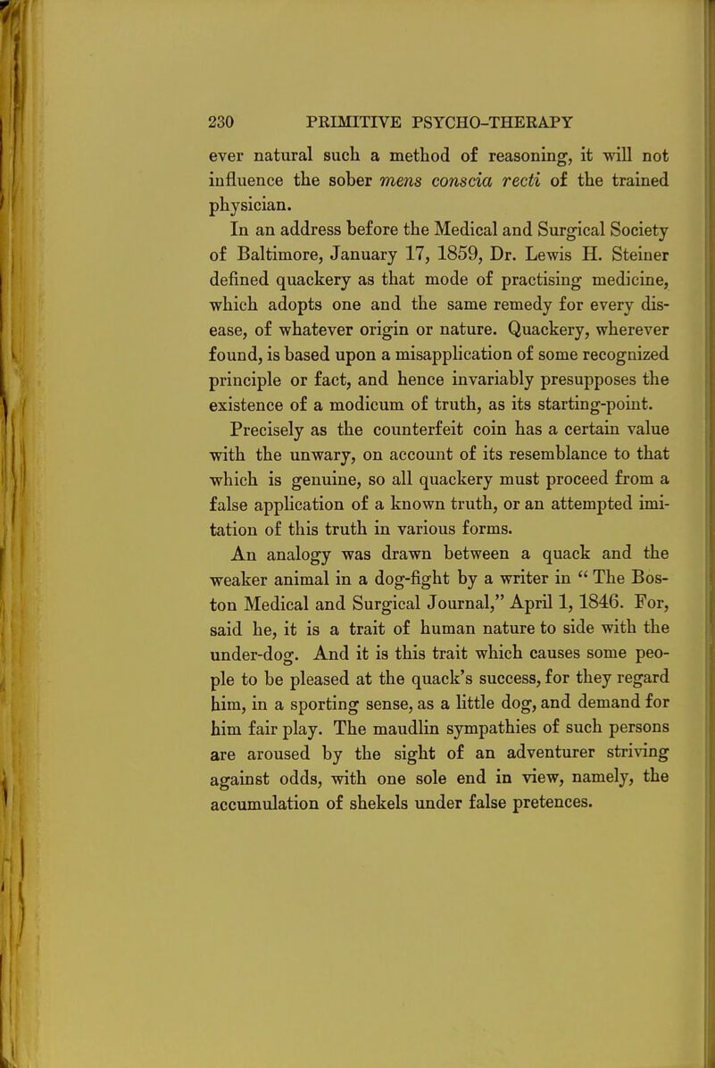 ever natural such a method of reasoning, it will not influence the sober mens conscia recti of the trained physician. In an address before the Medical and Surgical Society of Baltimore, January 17, 1859, Dr. Lewis H. Steiner defined quackery as that mode of practising medicine, which adopts one and the same remedy for every dis- ease, of whatever origin or nature. Quackery, wherever found, is based upon a misapplication of some recognized principle or fact, and hence invariably presupposes the existence of a modicum of truth, as its starting-point. Precisely as the counterfeit coin has a certain value with the unwary, on account of its resemblance to that which is genuine, so all quackery must proceed from a false application of a known truth, or an attempted imi- tation of this truth in various forms. An analogy was drawn between a quack and the weaker animal in a dog-fight by a writer in  The Bos- ton Medical and Surgical Journal, April 1,1846. For, said he, it is a trait of human nature to side with the under-dog. And it is this trait which causes some peo- ple to be pleased at the quack's success, for they regard him, in a sporting sense, as a little dog, and demand for him fair play. The maudlin sympathies of such persons are aroused by the sight of an adventurer striving against odds, with one sole end in view, namely, the accumulation of shekels under false pretences.
