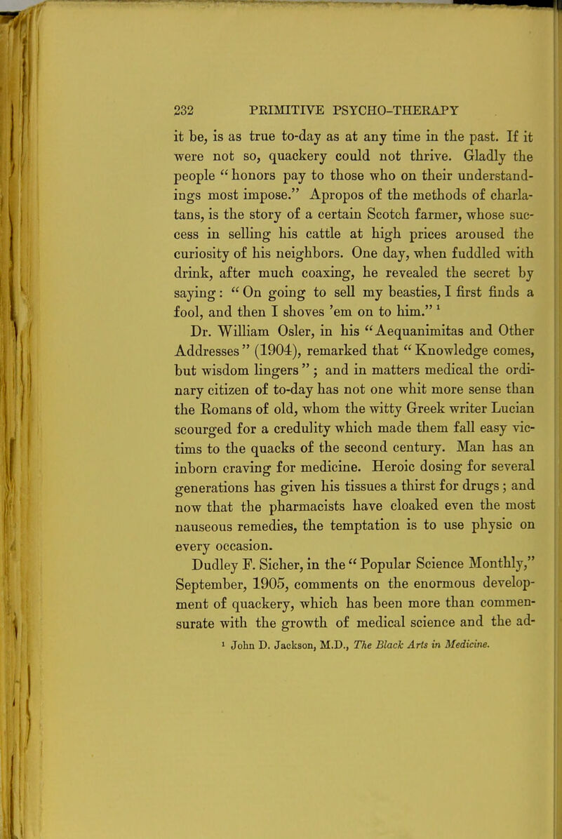 it be, is as true to-day as at any time in the past. If it were not so, quackery could not thrive. Gladly the people  honors pay to those who on their understand- ings most impose. Apropos of the methods of charla- tans, is the story of a certain Scotch farmer, whose suc- cess in selling his cattle at high prices aroused the curiosity of his neighbors. One day, when fuddled with drink, after much coaxing, he revealed the secret by saying:  On going to sell my beasties, I first finds a fool, and then I shoves 'em on to him. 1 Dr. William Osier, in his Aequanimitas and Other Addresses  (1904), remarked that  Knowledge comes, but wisdom lingers  ; and in matters medical the ordi- nary citizen of to-day has not one whit more sense than the Komans of old, whom the witty Greek writer Lucian scourged for a credulity which made them fall easy vic- tims to the quacks of the second century. Man has an inborn craving for medicine. Heroic dosing for several generations has given his tissues a thirst for drugs; and now that the pharmacists have cloaked even the most nauseous remedies, the temptation is to use physic on every occasion. Dudley F. Sicher, in the  Popular Science Monthly, September, 1905, comments on the enormous develop- ment of quackery, which has been more than commen- surate with the growth of medical science and the ad- 1 John D. Jackson, M.D., The Black Arts in Medicine.