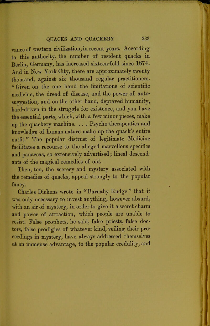 vance of western civilization, in recent years. According to this authority, the number of resident quacks in Berlin, Germany, has increased sixteen-fold since 1874. And in New York City, there are approximately twenty thousand, against six thousand regular practitioners.  Given on the one hand the limitations of scientific medicine, the dread of disease, and the power of auto- suggestion, and on the other hand, depraved humanity, hard-driven in the struggle for existence, and you have the essential parts, which, with a few minor pieces, make up the quackery machine. . . . Psycho-therapeutics and knowledge of human nature make up the quack's entire outfit. The popular distrust of legitimate Medicine facilitates a recourse to the alleged marvellous specifics and panaceas, so extensively advertised; lineal descend- ants of the magical remedies of old. Then, too, the secrecy and mystery associated with the remedies of quacks, appeal strongly to the popular fancy. Charles Dickens wrote in Barnaby Rudge that it was only necessary to invest anything, however absurd, with an air of mystery, in order to give it a secret charm and power of attraction, which people are unable to resist. False prophets, he said, false priests, false doc- tors, false prodigies of whatever kind, veiling their pro- ceedings in mystery, have always addressed themselves at an immense advantage, to the popular credulity, and