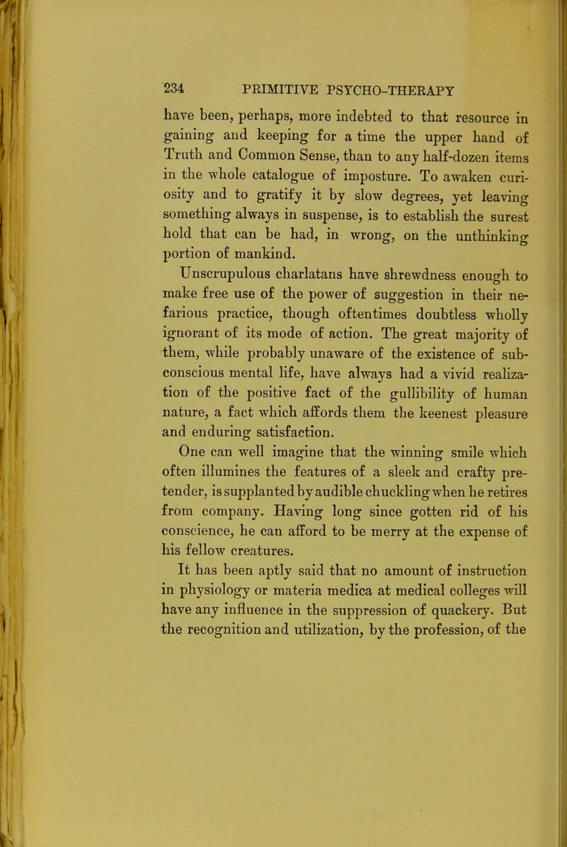 have been, perhaps, more indebted to that resource in gaining and keeping for a time the upper hand of Truth and Common Sense, than to any half-dozen items in the whole catalogue of imposture. To awaken curi- osity and to gratify it by slow degrees, yet leaving something always in suspense, is to establish the surest hold that can be had, in wrong, on the unthinking portion of mankind. Unscrupulous charlatans have shrewdness enough to make free use of the power of suggestion in their ne- farious practice, though oftentimes doubtless wholly ignorant of its mode of action. The great majority of them, while probably unaware of the existence of sub- conscious mental life, have always had a vivid realiza- tion of the positive fact of the gullibility of human nature, a fact which affords them the keenest pleasure and enduring satisfaction. One can well imagine that the winning smile which often illumines the features of a sleek and crafty pre- tender, is supplanted by audible chuckling when he retires from company. Having long since gotten rid of his conscience, he can afford to be merry at the expense of his fellow creatures. It has been aptly said that no amount of instruction in physiology or materia medica at medical colleges will have any influence in the suppression of quackery. But the recognition and utilization, by the profession, of the