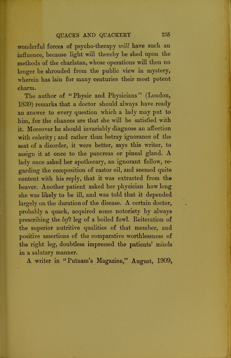 wonderful forces of psycho-therapy will have such an influence, because light will thereby be shed upon the methods of the charlatan, whose operations will then no longer be shrouded from the public view in mystery, wherein has lain for many centuries their most potent charm. The author of Physic and Physicians (London, 1839) remarks that a doctor should always have ready an answer to every question which a lady may put to him, for the chances are that she will be satisfied with it. Moreover he should invariably diagnose an affection with celerity; and rather than betray ignorance of the seat of a disorder, it were better, says this writer, to assign it at once to the pancreas or pineal gland. A lady once asked her apothecary, an ignorant fellow, re- garding the composition of castor oil, and seemed quite content with his reply, that it was extracted from the beaver. Another patient asked her physician how long she was likely to be ill, and was told that it depended largely on the duration of the disease. A certain doctor, probably a quack, acquired some notoriety by always prescribing the left leg of a boiled fowl. Eeiteration of the superior nutritive qualities of that member, and positive assertions of the comparative worthlessness of the right leg, doubtless impressed the patients' minds in a salutary manner. A writer in Putnam's Magazine, August, 1909,