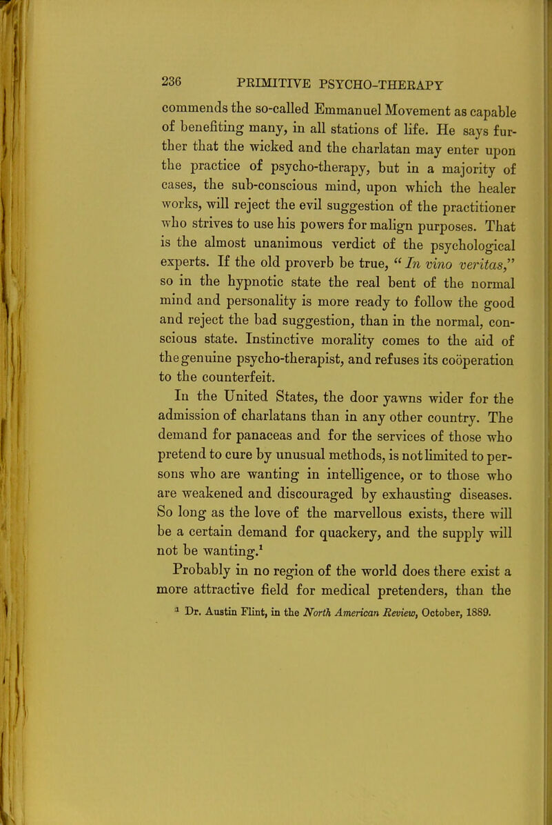 commends the so-called Emmanuel Movement as capable of benefiting many, in all stations of life. He says fur- ther that the wicked and the charlatan may enter upon the practice of psycho-therapy, but in a majority of cases, the sub-conscious mind, upon which the healer works, will reject the evil suggestion of the practitioner who strives to use his powers for malign purposes. That is the almost unanimous verdict of the psychological experts. If the old proverb be true, In vino Veritas so in the hypnotic state the real bent of the normal mind and personality is more ready to follow the good and reject the bad suggestion, than in the normal, con- scious state. Instinctive morality comes to the aid of the genuine psycho-therapist, and refuses its cooperation to the counterfeit. In the United States, the door yawns wider for the admission of charlatans than in any other country. The demand for panaceas and for the services of those who pretend to cure by unusual methods, is not limited to per- sons who are wanting in intelligence, or to those who are weakened and discouraged by exhausting diseases. So long as the love of the marvellous exists, there will be a certain demand for quackery, and the supply will not be wanting.1 Probably in no region of the world does there exist a more attractive field for medical pretenders, than the 1 Dr. Austin Flint, in the North American Review, October, 1889.