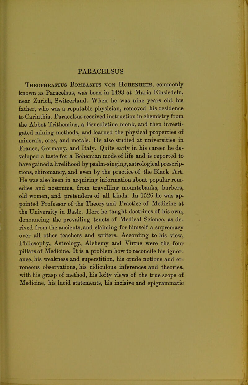 PARACELSUS Theophkastus Bombastus von Hohenheim, commonly known as Paracelsus, was born in 1493 at Maria Einsiedeln, near Zurich, Switzerland. When he was nine years old, his father, who was a reputable physician, removed his residence to Carinthia. Paracelsus received instruction in chemistry from the Abbot Trithemius, a Benedictine monk, and then investi- gated mining methods, and learned the physical properties of minerals, ores, and metals. He also studied at universities in France, Germany, and Italy. Quite early in his career he de- veloped a taste for a Bohemian mode of life and is reported to have gained a livelihood by psalm-singing, astrological prescrip- tions, chiromancy, and even by the practice of the Black Art. He was also keen in acquiring information about popular rem- edies and nostrums, from travelling mountebanks, barbers, old women, and pretenders of all kinds. In 1526 he was ap- pointed Professor of the Theory and Practice of Medicine at the University in Basle. Here he taught doctrines of his own, denouncing the prevailing tenets of Medical Science, as de- rived from the ancients, and claiming for himself a supremacy over all other teachers and writers. According to his view, Philosophy, Astrology, Alchemy and Virtue were the four pillars of Medicine. It is a problem how to reconcile his ignor- ance, his weakness and superstition, his crude notions and er- roneous observations, his ridiculous inferences and theories, with his grasp of method, his lofty views of the true scope of Medicine, his lucid statements, his incisive and epigrammatic