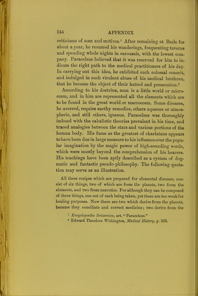criticisms of men and motives.1 After remaining at Basle for about a year, he resumed his wanderings, frequenting taverns and spending whole nights in carousals, with the lowest com- pany. Paracelsus believed that it was reserved for him to in- dicate the right path to the medical practitioners of his day. In carrying out this idea, he exhibited such colossal conceit, and indulged in such virulent abuse of his medical brethren, that he became the object of their hatred and persecution.2 According to his doctrine, man is a little world or micro- cosm, and in him are represented all the elements which are to be found in the great world or macrocosm. Some diseases, he averred, require earthy remedies, others aqueous or atmos- pheric, and still others, igneous. Paracelsus was thoroughly imbued with the cabalistic theories prevalent in his time, and traced analogies between the stars and various portions of the human body. His fame as the greatest of charlatans appears to have been due in large measure to his influence over the popu- lar imagination by the magic power of high-sounding words, which were mostly beyond the comprehension of his hearers. His teachings have been aptly described as a system of dog- matic and fantastic pseudo-philosophy. The following quota- tion may serve as an illustration. All these recipes which are prepared for elemental diseases, con- sist of six things, two of which are from the planets, two from the elements, and two from narcotics. For although they can be composed of three things, one out of each being taken, yet these are too weak for healing purposes. Now there are two which derive from the planets, because they conciliate and correct medicine; two derive from the 1 Encyclopaedia Britannica, art.  Paracelsus. 2 Edward Theodore Withington, Medical History, p. 225.