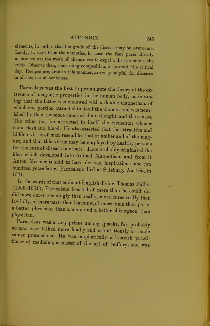 elements, in order that the grade of the disease may be overcome. Lastly, two are from the narcotics, because the four parts already mentioned are too weak of themselves to expel a disease before the crisis. Observe then, concerning composition, to forestall the critical day. Recipes prepared in this manner, are very helpful for diseases in all degrees of acuteness. Paracelsus was the first to promulgate the theory of the ex- istence of magnetic properties in the human body, maintain- ing that the latter was endowed with a double magnetism, of which one portion attracted to itself the planets, and was nour- ished by them; whence came wisdom, thought, and the senses. The other portion attracted to itself the elements; whence came flesh and blood. He also asserted that the attractive and hidden virtue of man resembles that of amber and of the mag- net, and that this virtue may be employed by healthy persons for the cure of disease in others. Thus probably originated the idea which developed into Animal Magnetism, and from it Anton Mesmer is said to have derived inspiration some two hundred years later. Paracelsus died at Salzburg, Austria, in 1541. In the words of that eminent English divine, Thomas Fuller (1608-1661), Paracelsus boasted of more than he could do, did more cures seemingly than really, more cures really than lawfully, of more parts than learning, of more fame than parts a better physician than a man, and a better chirurgeon than physician. Paracelsus was a very prince among quacks, for probably no man ever talked more loudly and ostentatiously or made vamer pretensions. He was emphatically a knavish practi- tioner of medicine, a master of the art of puffery, and was