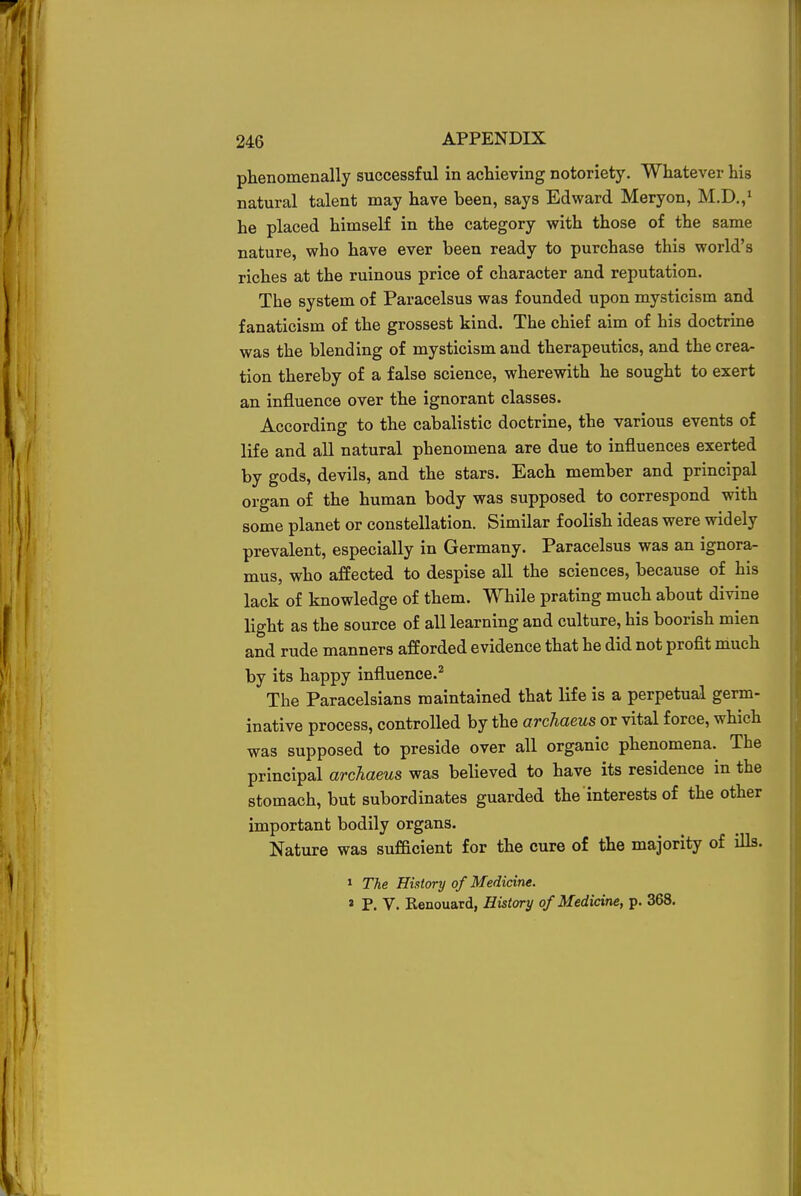 phenomenally successful in achieving notoriety. Whatever his natural talent may have been, says Edward Meryon, M.D.,1 he placed himself in the category with those of the same nature, who have ever been ready to purchase this world's riches at the ruinous price of character and reputation. The system of Paracelsus was founded upon mysticism and fanaticism of the grossest kind. The chief aim of his doctrine was the blending of mysticism and therapeutics, and the crea- tion thereby of a false science, wherewith he sought to exert an influence over the ignorant classes. According to the cabalistic doctrine, the various events of life and all natural phenomena are due to influences exerted by gods, devils, and the stars. Each member and principal organ of the human body was supposed to correspond with some planet or constellation. Similar foolish ideas were widely prevalent, especially in Germany. Paracelsus was an ignora- mus, who affected to despise all the sciences, because of his lack of knowledge of them. While prating much about divine light as the source of all learning and culture, his boorish mien and rude manners afforded evidence that he did not profit much by its happy influence.2 The Paracelsians maintained that life is a perpetual germ- inative process, controlled by the archaeus or vital force, which was supposed to preside over all organic phenomena. The principal archaeus was believed to have its residence in the stomach, but subordinates guarded the interests of the other important bodily organs. Nature was sufficient for the cure of the majority of ills. 1 The History of Medicine. 2 P. V. Renouard, History of Medicine, p. 368.
