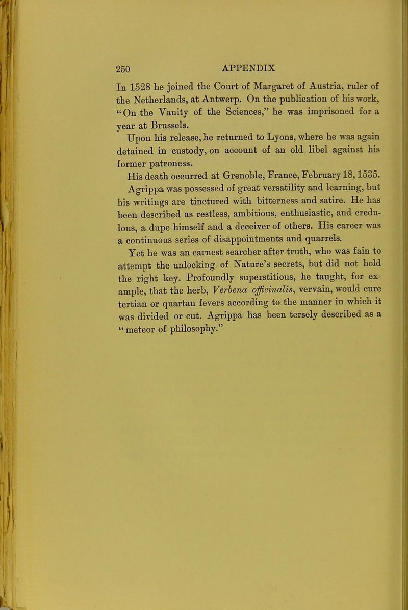 In 1528 he joined the Court of Margaret of Austria, ruler of the Netherlands, at Antwerp. On the publication of his work, On the Vanity of the Sciences, he was imprisoned for a year at Brussels. Upon his release, he returned to Lyons, where he was again detained in custody, on account of an old libel against his former patroness. His death occurred at Grenoble, France, February 18,1535. Agrippa was possessed of great versatility and learning, but his writings are tinctured with bitterness and satire. He has been described as restless, ambitious, enthusiastic, and credu- lous, a dupe himself and a deceiver of others. His career was a continuous series of disappointments and quarrels. Yet he was an earnest searcher after truth, who was fain to attempt the unlocking of Nature's secrets, but did not hold the right key. Profoundly superstitious, he taught, for ex- ample, that the herb, Verbena officinalis, vervain, would cure tertian or quartan fevers according to the manner in which it was divided or cut. Agrippa has been tersely described as a  meteor of philosophy.
