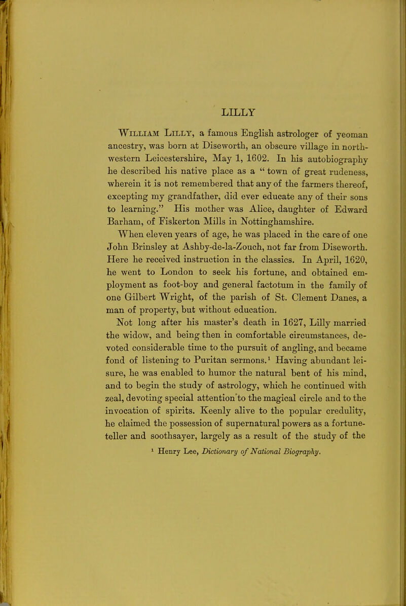 LILLY William Lilly, a famous English astrologer of yeoman ancestry, was born at Diseworth, an obscure village in north- western Leicestershire, May 1, 1602. In his autobiography he described his native place as a  town of great rudeness, wherein it is not remembered that any of the farmers thereof, excepting my grandfather, did ever educate any of their sons to learning. His mother was Alice, daughter of Edward Barham, of Fiskerton Mills in Nottinghamshire. When eleven years of age, he was placed in the care of one John Brinsley at Ashby-de-la-Zouch, not far from Diseworth. Here he received instruction in the classics. In April, 1620, he went to London to seek his fortune, and obtained em- ployment as foot-boy and general factotum in the family of one Gilbert Wright, of the parish of St. Clement Danes, a man of property, but without education. Not long after his master's death in 1627, Lilly married the widow, and being then in comfortable circumstances, de- voted considerable time to the pursuit of angling, and became fond of listening to Puritan sermons.1 Having abundant lei- sure, he was enabled to humor the natural bent of his mind, and to begin the study of astrology, which he continued with zeal, devoting special attention'to the magical circle and to the invocation of spirits. Keenly alive to the popular credulity, he claimed the possession of supernatural powers as a fortune- teller and soothsayer, largely as a result of the study of the 1 Henry Lee, Dictionary of National Biography.