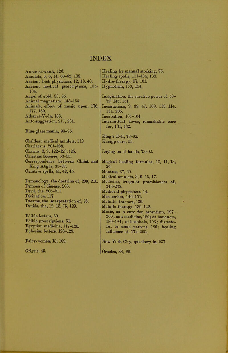 Abracadabra, 126. Amulets, 5, 6, 14, 60-62,138. Ancient Irish physicians, 12, 13, 40. Ancient medical prescriptions, 155- 164. Angel of gold, 83, 85. Animal magnetism, 143-154. Animals, effect of music upon, 176, 177, 180. Atharva-Veda, 133. Auto-suggestion, 217, 231. Blue-glass mania, 93-96. Chaldean medical amulets, 112. Charlatans, 201-238. Charms, 6, 9, 122-123,125. Christian Science, 53-55. Correspondence between Christ and King Ahgar, 35-37. Curative spells, 41, 42, 45. Demonology, the doctrine of, 209, 210. Demons of disease, 206. Devil, the, 205-211. Divination, 117. Dreams, the interpretation of, 98. Druids, the, 12,13, 75,129. Edible letters, 50. Edible prescriptions, 51. Egyptian medicine, 117-120. Ephesian letters, 128-129. Fairy-women, 13, 109. Healing by manual stroking, 76. Healing-spells, 111-134, 138. Hydro-therapy, 97, 101. Hypnotism, 153, 154. Imagination, the curative power of, 53- 72, 145, 151. Incantations, 9, 39, 47, 109, 113, 114, 134, 205. Incubation, 101-104. Intermittent fever, remarkable cure for, 131,132. King's Evil, 73-92. Kneipp cure, 53. Laying on of hands, 73-92. Magical healing formulas, 10, 11, 13, 26. Mantras, 37, 60. Medical amulets, 3, 9, 15, 17. Medicine, irregular practitioners of, 243-272. Medieval physicians, 14. Mesmerism, 146-151. Metallic tractors, 139. Metallo-therapy, 139-142. Music, as a cure for tarantism, 197- 200; as a medicine, 189; at banquets, 180-184; at hospitals, 193; distaste- ful to some persons, 186; healing influence of, 172-200. New York City, quackery in, 237. Grigris, 45. Oracles, 88, 89.