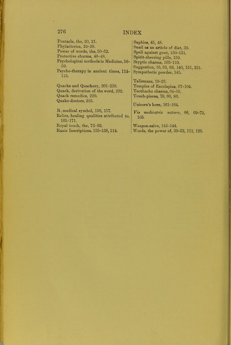 Pentaole, the, 20, 21. Phylacteries, 24-29. Power of words, the, 30-52. Protective charms, 46-48. Psychological methods in Medicine, 56- 59. Psycho-therapy in ancient times, 114- 115. Quacks and Quackery, 201-238. Quack, derivation of the word, 202. Quack remedies, 220. Quake-doctors, 203. B,medical symhol, 156, 157. Relics, healing qualities attributed to, 165-171. Royal touch, the, 73-92. Runic Inscriptions, 135-138, 214. Saphies, 45, 48. Snail as an article of diet, 39. Spell against gout, 130-13L Spirit-cheering pills, 159. Styptic charms, 105-110. Suggestion, 16, 63, 86, 140, 151, 231. Sympathetic powder, 145. Talismans, 19-23. Temples of Esculapius, 97-104. Toothache charms, 64-66. Touch-pieces, 79, 80, 86. Unicorn's horn, 161-164, Vis medicatrix natures, 66, 69-72, 105. Weapon-salve, 143-144. Words, the power of, 30-52, 111, 126.