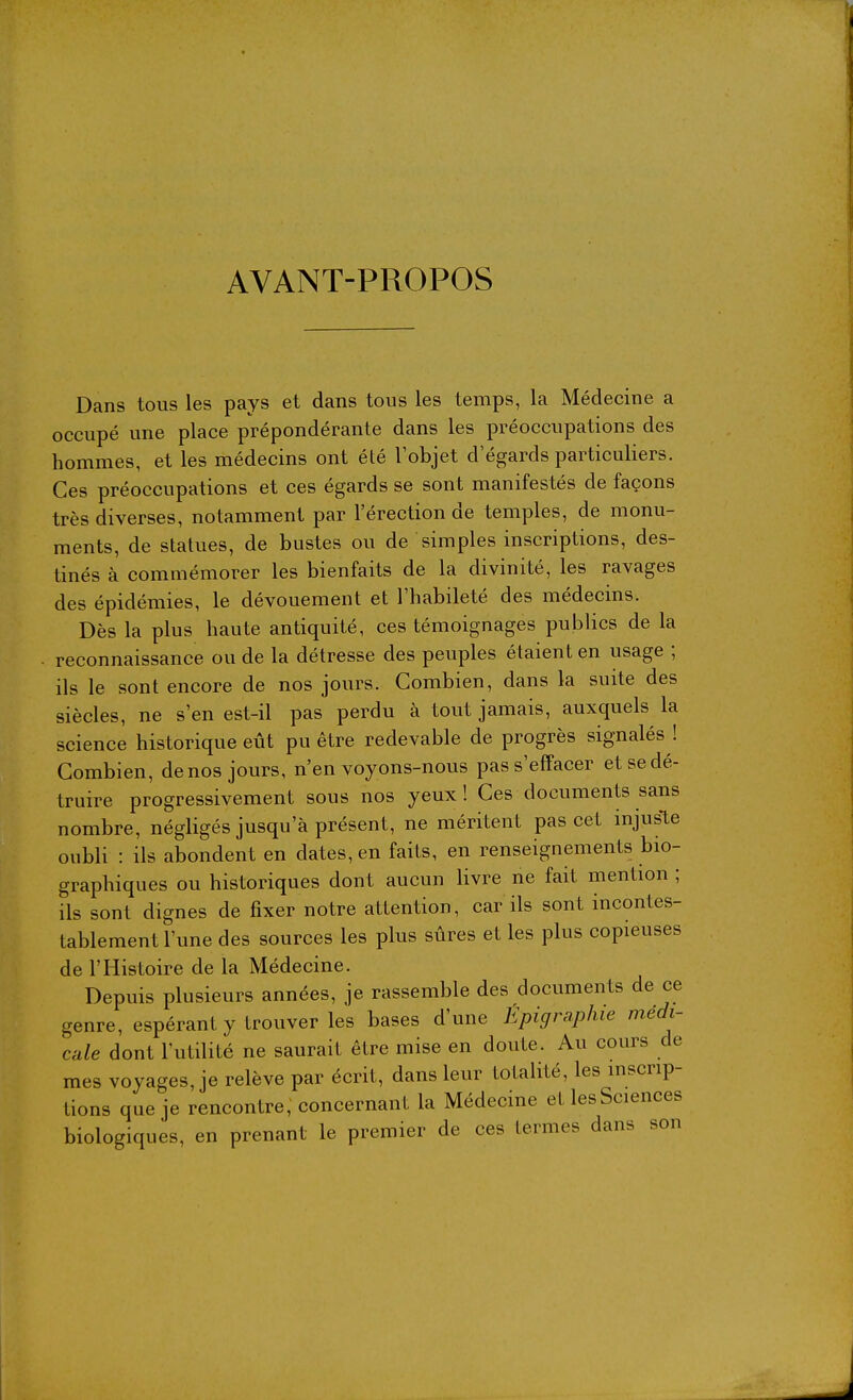AVANT-PROPOS Dans tous les pays et dans tous les temps, la Médecine a occupé une place prépondérante dans les préoccupations des hommes, et les médecins ont été lobjet d'égards particuliers. Ces préoccupations et ces égards se sont manifestés de façons très diverses, notamment par l'érection de temples, de monu- ments, de statues, de bustes ou de simples inscriptions, des- tinés à commémorer les bienfaits de la divinité, les ravages des épidémies, le dévouement et l'habileté des médecins. Dès la plus haute antiquité, ces témoignages publics de la reconnaissance ou de la détresse des peuples étaient en usage ; ils le sont encore de nos jours. Combien, dans la suite des siècles, ne s'en est-il pas perdu à tout jamais, auxquels la science historique eût pu être redevable de progrès signalés ! Combien, de nos jours, n'envoyons-nous pas s'effacer et se dé- truire progressivement sous nos yeux! Ces documents sans nombre, négligés jusqu'à présent, ne méritent pas cet injuste oubli : ils abondent en dates, en faits, en renseignements bio- graphiques ou historiques dont aucun livre ne fait mention ; ils sont dignes de fixer notre attention, car ils sont incontes- tablement l'une des sources les plus sûres et les plus copieuses de l'Histoire de la Médecine. Depuis plusieurs années, je rassemble des documents de ce genre, espérant y trouver les bases d'une Epigraphie médi- cale dont l'utilité ne saurait être mise en doute. Au cours de mes voyages, je relève par écrit, dans leur totalité, les inscrip- tions que je rencontre, concernant la Médecine etlesSciences biologiques, en prenant le premier de ces termes dans son