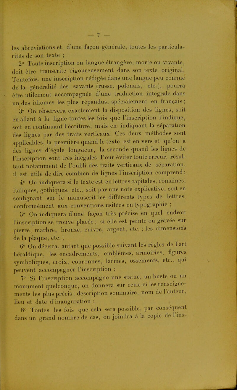 les abréviations et, d'une façon générale, toutes les particula- rités de son texte ; 2 Toute inscription en langue étrangère, morte ou vivante, doit être transcrite rigoureusement dans son texte original. Toutefois, une inscription rédigée dans une langue peu connue de la généralité des savants (russe, polonais, etc.), pourra être utilement accompagnée d'une traduction intégrale dans un des idiomes les plus répandus, spécialement en français ; 3° On observera exactement la disposition des lignes, soit en allant à la ligne toutes les fois que l'inscription l'indique, soit en continuant l'écriture, mais en indiquant la séparation des lignes par des traits verticaux. Ces deux méthodes sont applicables, la première quand le texte est en vers et qu'on a des lignes d'égale longueur, la seconde quand les lignes de l'inscription sont très inégales. Pour éviter toute erreur, résul- tant notamment de l'oubli des traits verticaux de séparation, il est utile de dire combien de lignes l'inscription comprend ; 4° On indiquera si le texte est en lettres capitales, romaines, italiques, gothiques, etc., soit par une note explicative, soit en soulignant sur le manuscrit les différents types de lettres, conformément aux conventions usitées en typographie ; 5° On indiquera d'une façon très précise en quel endroit l'inscription se trouve placée ; si elle est peinte ou gravée sur pierre, marbre, bronze, cuivre, argent, etc. ; les dimensions de la plaque, etc. ; 6° On décrira, autant que possible suivant les règles de l'art héraldique, les encadrements, emblèmes, armoiries, figures symboliques, croix, couronnes, larmes, ossements, etc., qui peuvent accompagner l'inscription ; 7° Si l'inscription accompagne une statue, un buste ou un monument quelconque, on donnera sur ceux-ci les renseigne- ments les plus précis : description sommaire, nom de l'auteur, lieu et date d'inauguration ; 8« Toutes les fois que cela sera possible, par conséquent dans un grand nombre de cas, on joindra à la copie de l'ins-