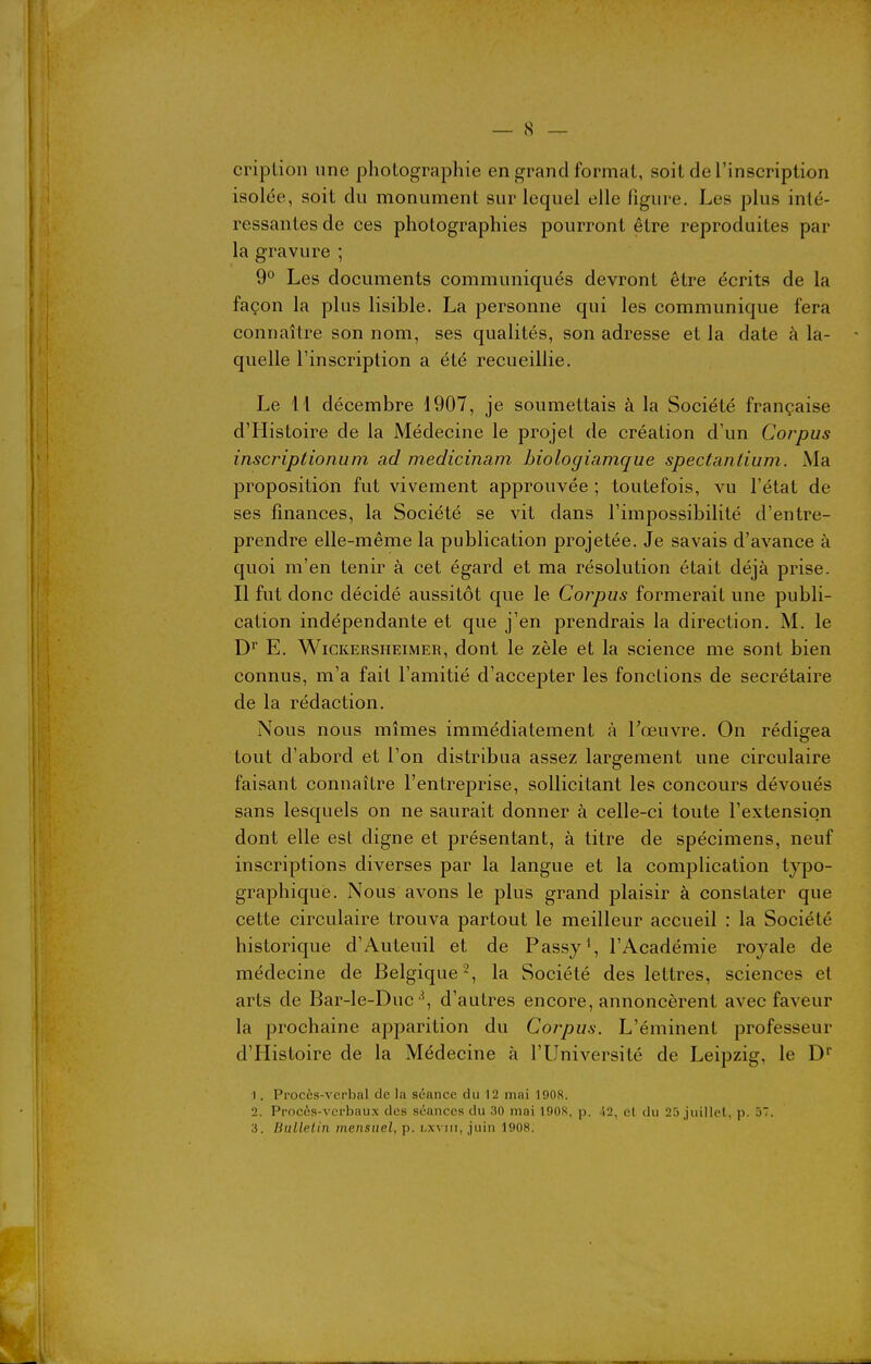 cription une photographie en grand format, soit de l'inscription isolée, soit du monument sur lequel elle figure. Les plus inté- ressantes de ces photographies pourront être reproduites par la gravure ; 9° Les documents communiqués devront être écrits de la façon la plus lisible. La personne qui les communique fera connaître son nom, ses qualités, son adresse et la date à la- quelle l'inscription a été recueillie. Le 11 décembre 1907, je soumettais à la Société française d'Histoire de la Médecine le projet de création d'un Corpus inscriptioiium ad medicinam hiologiamque spectantium. Ma proposition fut vivement approuvée ; toutefois, vu l'état de ses finances, la Société se vit dans l'impossibilité d'entre- prendre elle-même la publication projetée. Je savais d'avance à quoi m'en tenir à cet égard et ma résolution était déjà prise. Il fut donc décidé aussitôt que le Corpus formerait une publi- cation indépendante et que j'en prendrais la direction. M. le D'' E. WiCKERSHEiMER, dont le zèle et la science me sont bien connus, m'a fait l'amitié d'accepter les fonctions de secrétaire de la rédaction. Nous nous mîmes immédiatement à Foeuvre. On rédigea tout d'abord et l'on distribua assez largement une circulaire faisant connaître l'entreprise, sollicitant les concours dévoués sans lesquels on ne saurait donner à celle-ci toute l'extension dont elle est digne et présentant, à titre de spécimens, neuf inscriptions diverses par la langue et la complication typo- graphique. Nous avons le plus grand plaisir à constater que cette circulaire trouva partout le meilleur accueil : la Société historique d'Auteuil et de Passy\ l'Académie royale de médecine de Belgique 2, la Société des lettres, sciences et arts de Bar-le-Ducd'autres encore, annoncèrent avec faveur la prochaine apparition du Corpus. L'éminent professeur d'Histoire de la Médecine à l'Université de Leipzig, le D' 1. Procès-verbal de la séance du 12 mai 1908. 2. Procôs-vcrbaux des séances du 30 mai 190S, p. 'i2, el du 23 juillet, p. 37. 3. Bullelin mensuel, p. i,xviii, juin 1908.