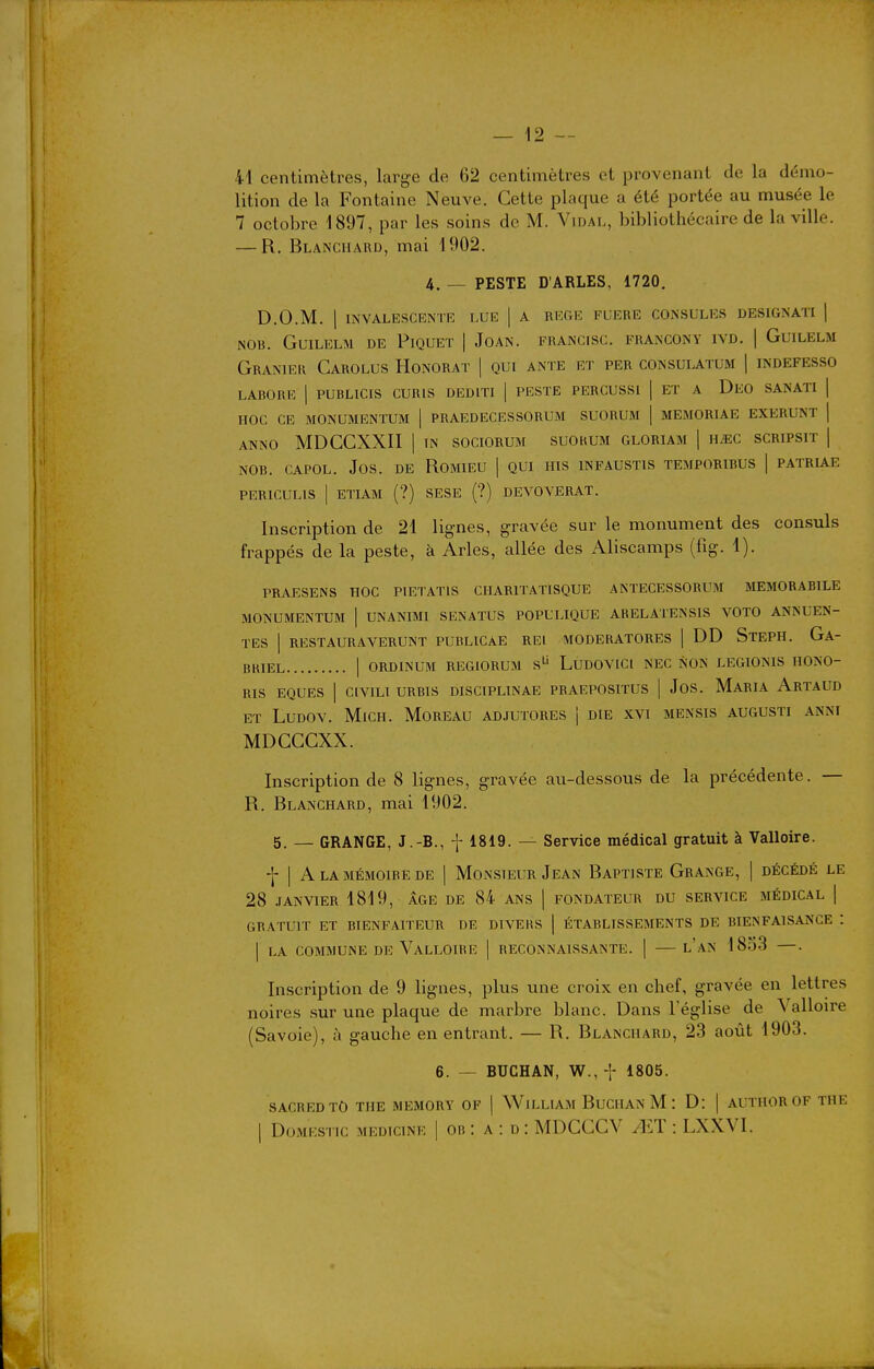 41 centimètres, large de 62 centimètres et provenant de la démo- lition de la Fontaine Neuve. Cette plaque a été portée au musée le 7 octobre 1897, par les soins de M. Vidai,, bibliothécaire de la ville. — R. Blanchard, mai 1902. 4. — PESTE D'ARLES, 1720. D.O.M. 1 INVALESCENTE LUE | A REGIÎ FUERE CONSULES DESIGNAT! ] NOB. GUILELM DE PiQUET | JoAN. FRANCISC. FRANCONY IVD. | GuiLELM Granier Carolus Honorât ] qui ante et per consulatum | indefesso LABORE I PUBLICrS CURIS DEDITI ] PESTE PERCUSSl | ET A DeO SANATI | HOC CE MONUMENTUM | PRAEDECESSORUM SUORUM | MEM0RIAE EXERUNT j ANNO MDCCXXII I TN SOCIORUM SUORUM GLORIAM | ÎIMC SCRIPSIT | NOB. CAPOL. JOS. DE ROMIEU | QUI HIS INFAUSTIS TEMPORIBUS | PATRL^.E PERICULIS I ETIAM (?) SESE (?) DEVOVERAT. Inscription de 21 lignes, gravée sur le monument des consuls frappés de la peste, à Arles, allée des Aliscamps (fig. 1). PRAESENS HOC PIETATIS CHARITATISQUE ANTECESSORUM MEMORABILE MONUMENTUM | UNANIMI SENATUS POPULIQUE ARELATENSIS VOTO ANNUEN- TES I RESTAURAVERUNT PUBLICAE REl MODERATORES | DD StEPH. Ga- BKIEL I ORDINUM REGIORUM s LUDOVICl NEC NON LEGIONIS HONO- RIS EQUES I CIVILI URBIS DISCIPLINAE PRAEPOSITUS | JoS. MaRIA ArTAUD et LuDOV. MiCH. MoREAU AD-IUTORES i DIE XVI MENSIS AUGUSTI ANNI MDCGCXX. Inscription de 8 lignes, gravée au-dessous de la précédente. — R. Blanchard, mai 1902. 5. — GRANGE, J.-B., f 1819. — Service médical gratuit à Valloire. ■f I A la MÉMOIRE DE | MONSIEUR JeAN BaPTISTE GrANGE, ] DÉCÉDÉ LE 28 .TANVIER 1819, AGE DE 84 ANS | FONDATEUR DU SERVICE MÉDICAL | GRATUIT ET BIENFAITEUR DE DIVERS | ÉTABLISSEMENTS DE BIENFAISANCE : I LA COMMUNE DE Valloire | reconnaissante. | — l'an 18o3 —. Inscription de 9 lignes, plus une croix en chef, gravée en lettres noires .sur une plaque de marbre blanc. Dans l'église de Valloire (Savoie), à gauche en entrant. — R. Blanchard, 23 août 1903. 6. — BUCHAN, W., t 1805. SACREDTO THE MEMORY OF | WiLLIAM BuCIIAN M : D: | AUTIIOR OF THE I DoMESTic MEDiciNE | OB : A : D : MDCCCV AIT : LXXVI.