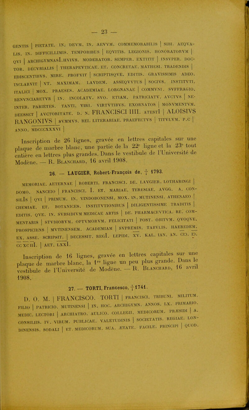 GENTIS 1 PIETAÏE. TN. DEYM. IN. AEVVM. COMMEMORABIIJS | Sllil. AEQVA- LIS. IN. DIFFICILLIMIS. TEMPORIBUS | EQVITIS. LEGIONIS. HONORATORVM | QVI I ARCHIGYMNASI.HVIVS. MODERATOR. SEMPER. EXTITIT | INSVPER. DOC- TOR. DECVRIALIS | THER.4PEYTICAE. ET. CONCRETAK. MATHKSl. TRADENDIS | EDISCENTIHVS. MIRE. PROFVIT | SCRIPTISQVE. EDITIS. GRAVISSIMIS ADEO. INCLARVIT I VT. MAXIMAM. LAVDEM. ASSEQVVTUS ] SOCIVS. INSTITVTI. ITALICI I MOX. PRAESES. ACADEMIAE. LORGNANAE | COMMVNl. SVFFRAGIO. RENVNCIARETVR | IN. INCOLATV. SVO. ETTAM. PATRICIATV. AVCTVS | NE- INTER PARIETES. TANTI. VIRI. VIRTVTIBVS. EXORNATOS [ MONVMENTVM. DEESSET I AVCTORITATE. D. N. FRANCISCI IIII. ATEStI \ ALOISIVS Rx\NGONIVS 1 SVMMVS. rei. literariae. praefectvs | titvlvm. p.c ] ANNO. MDCCCXXXVI \ Inscription de 26 lignes, gravée en lettres capitales sur une plaque de marbre blanc, une partie de la 22-^ ligne et la 23'^ tout entière en lettres plus grandes. Dans le vestibule de l'Université de Modène. — R. Blanchard, 16 avril 1908. 26. — LAUGIER, Robert-François de, f 1793. MEMORTAE. AETERNAE | ROBERTI. FRANCISCI. DE. LAVGIER. LOTHARINGI \ DOMO. NANCEIO | FRANCISCI. I. ET. MARIAE. TERESIAE. AVGG. A. CON- SIlIs I QVI 1 PRIMUM. IN. VINDOBONENSI. MOX. IN. MUTINENSI. ATHENAEO | CHEMIAE. ET. BOTANICES. INSTITVTIO-MBUS | DILIGENTISSIME TRADITIS | EDITIS. QVE. IN. SVBSIDIVM MEDICAE ARTIS | DE. PHARMACEVTICA. RE. COM- MENTARIS I STVDIORVM. OPTVMORVM. FELICITATI | POST. OBITVM. QVOQVE. PKOSPICIENS I MVTINENSEM. ACADEMIAM | SVPREMS. TABVLIS. HAEREDEM. EX. ASSE. SCRIPSlT^l DECESSIT. REgI. LEPIDI. XV. KAL. lAN. AN. CIO. ID. CCXCÎÏI. I AET. LXXl. Inscription de 16 lignes, gravée en lettres capitales sur une plaque de marbre blanc, la 1- ligne un peu plus grande. Dans le vestibule de l'Université de Modène. - R. Blanchard, 16 avril 1908. 27. — TORTI, Francesco, -[-1741. D 0 M. I FRANCISCO. TORTI | francisci. trihuni. militum. FlLlO I PATRICIO. MUTINENSI | IN. HOC. ARCHIGYMN. ANNOS. LX. PRIMARIO. MEDIC. LECTORI | ARCHIATRO. AULICO. COLLEGII. MEDICORUM. PR^SIDI | A. CONSIUIS. IV. VIRUM. PUBLICAE. VALETUDINIS | SOCIETATIS. REGIAE. LON- D.NENSIS. SODALI [ ET. MEDICORUM. SUA. ^ETATE. FACILE. PRINCn'. | QUOD.