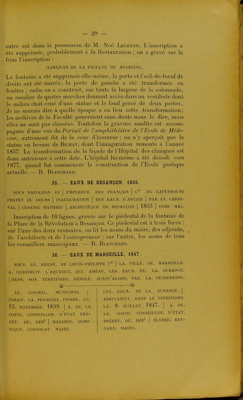 autre est dans la possession de M. Noé Legrand. L'inscription a été supprimée, probablement à la Restauration ; on a gravé sur la frise Tinscription : CLINIQUES DE LA FACULTE DE MEDECINE. La fontaine a été supprimée elle-même, la porte et l'œil-de-bœuf de droite ont été murés; la porte de gauche a été transformée en fenêtre ; enfin on a construit, sur toute la largeur de la colonnade, xin escalier de quatre marches donnant accès dans un vestibule dont le milieu était orné d'une statue et le fond percé de deux portes. Je ne savu-ais dire à quelle époque a eu lieu cette transformation ; les archives de la Faculté pourraient sans doute nous le dire, mais elles ne sont pas classées. Toutefois la gravure susdite est accom- pagnée d'une vue du Portail de l'amphithéâtre de VEcole de Méde- cine, autrement dit de la cour d'honneur : on n'y aperçoit pas la statue en bronze de Bichat, dont l'inauguration remonte à l'année 1857. La transformation la façade de l'Hôpital des cliniques est donc antérieure à cette date. L'hôpital lui-même a été démoli vers 1877, quand fut commencée la construction de l'Ecole pratique actuelle. — R. Blanchard. 35. — EAUX DE BESANÇON, 1855. sous NAPOLEON lll | EMPEREUR DES FRANÇAIS | c' DE LAPEYROUSE PREFET DU DOUBS ] INAUGURATION | DES EAUX d'aRCIER | PAR LE CARDI- NAL I CESAIRE MATHIEU | ARCHEVÊQUE DE BESANÇON | 1855 | ONZE MAI. Inscription de 10 lignes, gravée sur le piédestal de la fontaine de la Place de la Révolution à Besançon. Ce piédestal est à trois faces : sur l'une des deux restantes, on lit les noms du maire, des adjoints, de l'architecte et de l'entrepreneur ; sur l'autre, les noms de tous les conseillers municipaux. — R. Blanchard. 36. — EAUX DE MARSEILLE, 1847. sous. LE. RÈGNE. DE LOUIS-PHILIPPE l'^'' | LA. VILLE. DE. MARSEILLE. A. CONSTRUIT. l'aQUEDUC. QUI. AMÈNE. LES. EAUX. DE. LA. DURANCE. I DANS. SON. TERRITOIRE. DÉSOLÉ, JUSQu'aLORS. PAR. LA. SÉCHERESSE. o —o LE.. CONSEIL. MUNICIPAL ( POSAIT. LA. PREMIERE. PIERRE. LE. 15. NOVEMBRE. 1839. | A. DE. LA COSTE. CONSEH.LER. d'ÉTAT. PRÉ- FET. DU. DÉP' I MAXJMIN. DOMI- NIQUE. CONSOLAT. MAIRE. LES. EAUX. DE LA. DURANCE. | ARRIVAIENT. DANS LE TERRITOIRE. LE. 8. .TUILLET. 1847. [ A. DE. LA. COSTE. CONSEILLER. d'ÉTAT. PRÉFET. DU. DÉpI- | ELYSÉE. REY- NARD. MAIRE.