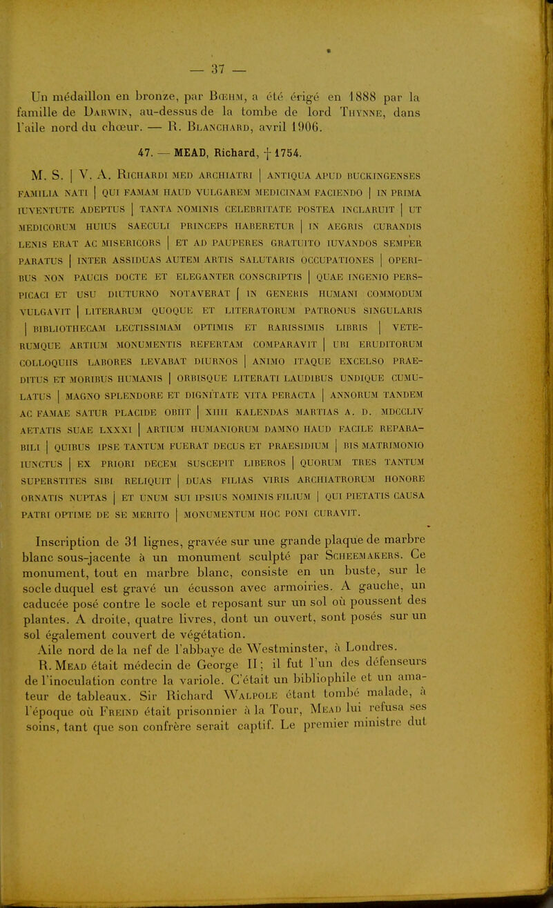 Un médaillon en bronze, par Bœhm, a été érigé en 1888 par la famille de Darwin, au-dessus de la tombe de lord Thynnr, dans l'aile nord du chœur. — R. Blanchard, avril 1906. 47. — MEAD, Richard, f 1754. M. S. I V. A. RlCHARDI MED ARCHIATRI | ANTIQUA APUD RUCKINGENSES FA3IILIA NATl | QUI FAiMAM HAUD VULGAREM MEDICINAM FACIENDO | IN PRIMA lUYENTUTE ADEPTUS ] TANTA NOMINIS CELEHRITATE POSTEA INCLARUIT | UT MEDICORUM HUIUS SAECULI PRINCRPS IIARERETUR | IN AEGRIS CURANDIS LENIS ERAT AC MISERICORS | ET AD PAUPERES GRATUITO lUVANDOS SEMPER PARATUS I INTER ASSIDUAS AUTEM ARTIS SALUTARIS OCCUPATIONES | OPERI- BUS NON PAUCIS DOCTE ET ELEGANTER CONSCRIPTIS | QUAE INGENIO PERS- PICACI ET USU DlUTURNO NOTAVERAT [ IN GENEHIS HUMANI COMMODUM VULGAVIT 1 LITERARUM QUOQUE ET LITERATORUM PATRONUS SINGULARIS I BIBLIOTHECAM LECTISSIMAJM OPTIMIS ET RARISSIMIS LIBRIS | VETE- RUMQUE ARTIUM MONUMENTIS REFERTAJI COMPARAVIT | UBI ERUDITORUM COLLOQUIIS LABORES LEVABAT DIURNOS | ANIMO ITAQUE EXCELSO PRAE- DITUS ET MORIBUS IIUMANIS | ORBISQUE LITERATI LAUDIBUS UNDKJUE CUMU- LATUS I MAGNO SPLENDORE ET DIGNITATE YITA PERACTA | ANNORUM TANDEM AC FA3IAE SATUR PLACIDE OBHT | XIIII KALENDAS BIARTIAS A. D. MDCCLIV AETATIS SUAE LXXXI | ARTIUM HUMANIORUM DAMNO HAUD FACILE REPARA- BILl j QUIBUS IPSE TANTUM FUERAT DEÇUS ET PRAESIDIUM | BIS MATRIMONIO lUNCTUS I EX PRIORI DECEM SUSCEPIT LIBEROS | QUORUM TRES TANTUM SUPERSTITES SIBI RELIQUIT | DUAS FILIAS VIRIS ARCHIATRORUM HONORE ORNATIS NUPTAS j ET UNUM SUT IPSIUS NOMINIS FILIUM | QUI PIETATIS CAUSA PATRÏ OPTIME DE SE MERITO | MONUMENTUM HOC PONI CURA VIT. Inscription de 31 lignes, gravée sur une grande plaque de marbre blanc sous-jacente à un monument sculpté par Scheemakers. Ce monument, tout en marbre blanc, consiste en un buste, svir le socle duquel est gravé un écusson avec armoiries. A gauche, un caducée posé contre le socle et reposant sur uti sol où poussent des plantes. A droite, quatre livres, dont un ouvert, sont posés sur un sol également couvert de végétation. Aile nord delà nef de l'abbaye de Westminster, à Londres. R. Mead était médecin de George II ; il fut l'un des défenseurs de l'inoculation contre la variole. C'était un bibliophile et un ama- teur de tableaux. Sir Richard Walpole étant tombé malade, à l'époque où Freind était prisonnier à la Tour, Miîad lui refusa ses soins, tant que son confrère serait captif. Le premier ministre dut