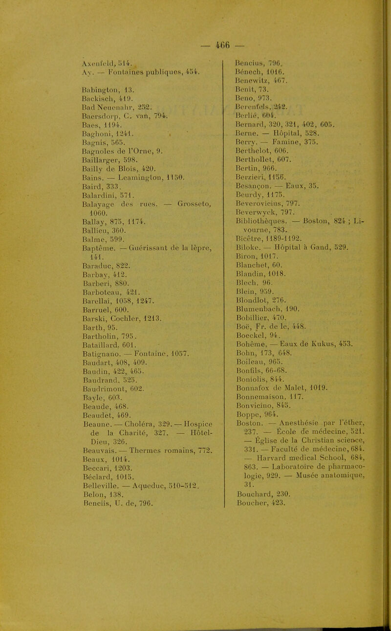 AxciilVId, 514., Av. — Fontaines publiques, 4î)4. Babington, 13. Backisch, 410. Bad Neuonalir, 2)2. Baersdorp, C. van, 794. Baes, 1194. Baglioni, 1241. Baynis, 505. Bagnoles de l'Orne, 9. Baillarger, 598. Baiily de Blois, 420. Bains. — Leamlnglon, 1150. Baird, 333. Balardini, 571. Balayage des rues. — Grosseto, 1060. Ballay, 875, 1174. Ballieu, 360. Balme, 599. Baptême. —Guérissant de la lèpre, 141. Baraduc, 822. Barbay, 412. Barberi, 880. Barboteau, 421. Barellai, 1058, 1247. Barruel, 600. Barski, Cochler, 1213. Barth, 95. Bartholin, 795. Bataillard, 601. Batignano. — Fontaine, 1057. Baudart, 408, 409. Baudin, 422, 465- Baudrand, 525. Baudrimont, 602. Bayle, 603. Beaude, 468. Beaudet, 469. Beaune. — Choléra, 329. — Hospice de la Charité, 327. — Hôtel- Dieu, 326. Beauvais. — Thermes romains, 772. Beaux, 1014. Beccari, 1203. Béclard, 1015. Belleville. —Aqueduc, 510-512. Belon, 138. Benciis, U. de, 796. Bencius, 796. Bénech, 1016. Benewitz, 467. Bonit, 73. Beno, 973. Bei onfels, 242. Borlié, 604. Bernard, 320, 321, 402, 605. Berne. — Hôpital, 528. Berry. — Famine, 375. Berthelot, 606. Berthollet, 607. Bcrtin, 906. Berzieri, 1156. Besançon. — Eaux, 35. Beurdy,1175. Beverovicius, 797. Beverwyck, 797. Bibliotlièques. — Boston, 824 ; Li- vourne, 783. Bicêtre, 1189-1192. Biloke. — Hôpital à Gand, 529. Biron, 1017. Blanchet, 60. Blandin, 1018. Olech, 96. Blein, 959. Blondlot, 276. Blumenbach, 190. Bobillier, 470. Boë, Fr. de le, 448. Boeckel, 94. Bohême, — Eaux de Kukus, 453. Bohn, 173, 648. Boileau, 965. Bonfils, 66-68. Boniolis, 844. Bonnafox de Malet, 1019. Bonnemaison, 117. Bonvicino, 845. Boppe, 964. Boston. — Anesthésie par l'éther, 237. — École de médecine, 521. — Église de la Christian science, 331. — Faculté de médecine, 684. — Harvard médical School, 684, 863. — Laboratoire de pharmaco- logie, 929. — Musée analomique, 31. Bouciiard, 230. Boucher, 423.