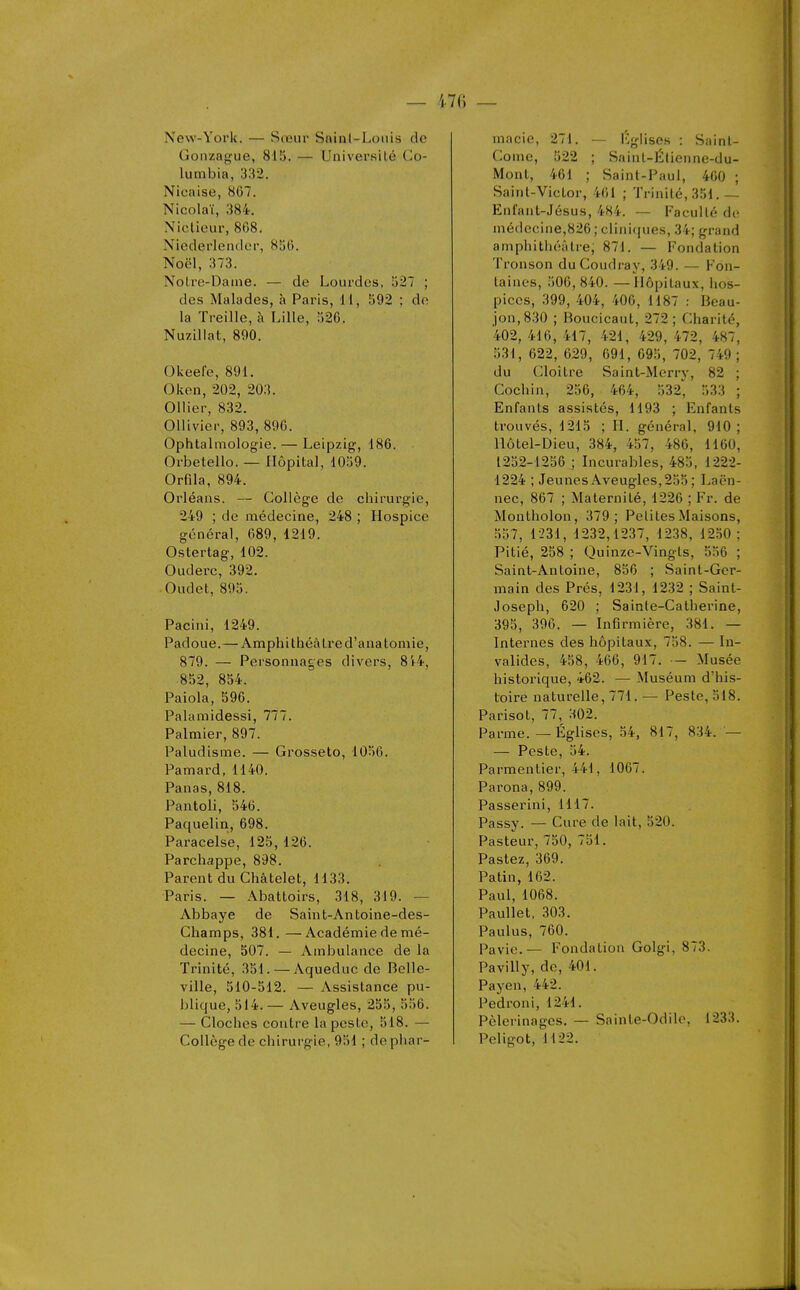 — 470 — New-York. — Sœur Sninl-Loiiis de Gonzafi^ue, 815. — Université Co- lutnbia, 332. Nicaise, 867. Nicolaï, 384. Niclieur, 868. Niederlender, 856. Noël, 373. Notre-Dame. — de Lourdes, 527 ; des Malades, à Paris, 11, 592 ; do la Treille, à Lille, 526. Nuzillat, 890. Okeefe, 891. Okon, 202, 203. Ollier, 832. OUivier, 893, 896. Ophtalmologie. — Leipzig, 186. Orbetello. — Hôpital, 1059. Orfila, 894. Orléans. — Collège de chirurgie, 249 ; de médecine, 248 ; Hospice général, 689, 1219. Ostertag, 102. Ouderc, 392. Oudet, 895. Pacini, 1249. Padoue.—Amphi théâtre d'anatomie, 879. — Personnages divers, 8V4, 852, 854. Paiola, 596. Palamidessi, 777. Palmier, 897. Paludisme. — Grosseto, 1056. Pamard, 1140. Panas, 818. Pantoli, 546. Paquelin, 698. Paracelse, 125, 126. Parchappe, 898. Parent du Châtelet, 1133. Paris. — Abattoirs, 318, 319. — Abbaye de Saint-Antoine-des- Champs, 381.—Académie de mé- decine, 507. — Ambulance de la Trinité, 351. — Aqueduc de Belle- ville, 510-512. — Assistance pu- blique, 514.— Aveugles, 255, 556. — Cloches contre la peste, 518. — Collège de chirurgie, 951 ; do phar- macie, 271. — Kglises : Saint- Corne, 522 ; Saint-Élienne-du- Mont, 461 ; Saint-Paul, 460 ; Saint-VicLor, 401 ; Trinité, 351.— Enlant-Jésus, 484. — Faculté do médecine,826 ; clini(iues, 34; grand amphithéâtre, 871. — Fondation Tronson duCoudray, 349. — Fon- taines, 506, 840. —Hôpitaux, hos- pices, 399, 404, 406, H87 : Beau- jon,830 ; Boucicaut, 272; Charité, 402,416,417, 421, 429,472, 487, 531, 622, 629, 691, 095, 702, 749; du Cloître Sainl-Merry, 82 ; Cochin, 256, 464, 532, 533 ; Enfants assistés, 1193 ; Enfants trouvés, 1215 ; II. général, 910; Hôtel-Dieu, 384, 457, 486, 1160, 1252-1256 ; Incurables, 485, 1222- 1224 ; Jeunes Aveugles, 255 ; Laën- nec, 867 ; Maternité, 1226 ; Fr. de Montholon, 379; Petites Maisons, 557, 1231, 1232,1237, 1238, 1250; Pitié, 258 ; Quinze-Vingts, 556 ; Saint-Antoine, 856 ; Saint-Ger- main des Prés, 1231, 1232 ; Saint- Joseph, 620 ; Sainte-Catherine, 395, 396. — Infirmière, 381. — Internes des hôpitaux, 758. — In- valides, 458, 466, 917. — Musée historique, 462. — Muséum d'his- toire naturelle, 771. — Peste, 518. Parisot, 77, 302. Parme. — Églises, 54, 817, 834. — — Peste, 54. Parmentier, 441, 1067. Parona,899. Passerini, 1117. Passy. — Cure de lait, 520. Pasteur, 750, 751. Pastez, 369. Patin, 162. Paul, 1068. Paullet, .303. Paulus, 760. Pavie.— Fondation Golgi, 873. Pavilly, de, 401. Payen, 442. Pedroni, 1241. Pèlerinages. — Sainte-Odile, 1233. Pcligot, 1122.