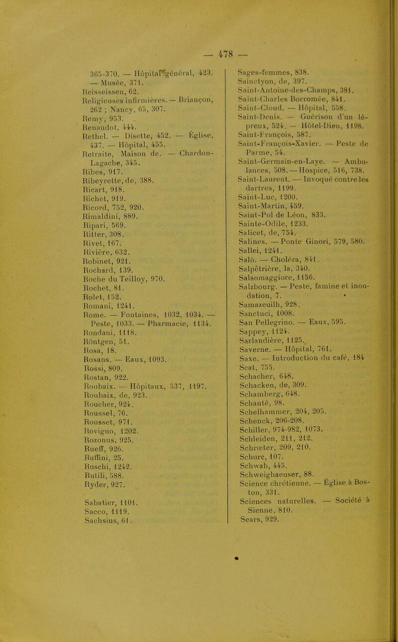 365-370. — Ilôpilal^général, 423. — Musée, 371. Reisseissen, 62. Religieuses infli-mièrcs. — Briançon, 262 ; Nancy, 6!1, 307. Remy, 9;)3. Renaudot, 444. Rethel. — Disette, 452. — Église, 437. — Hôpital, 455. Retraite, Maison de. — Chardon- Lagache, 345. Ribes, 917. Ribeyrette,de, 388. Ricart, 918. Richet, 919. Ricord, 752, 920. Rimaldini, 889. Ripari, 569. Ritter, 308. Rivet, 167. Rivière, 632. Robinet, 921. Rochard, 139. Roclie du Teilloy, 970. Rochet, 81. Rolet, 152. Romani, 1241. Rome. — Fontaines, 1032, 1034. — Peste, 1033. — Pharmacie, 1134. Rondani, 1118. Rôntgen, 51. Rosa, 18. Rosans. — Eaux, 1093. Rossi, 809. Rostan, 922. Roiibaix. — Hôpitaux, 537, 1197. Roubaix, de, 923. Roucher, 924. Roussel, 76. Rousset, 971. Rovigno, 1202. Rozonus, 925. Rueff, 926. Ruffîni, 25. Ruschi, 1242. Rutili, 588. Ryder, 927. Sabatier, 1101. Sacco,1119. Saclisius, 61. Sages-femmes, 838. Sa! ne Lyon, de, 397. Sainl-Antoine-des-Champs, 381, Saint-Ciiarles Borromée, 841. SainL-Cloud. — Hôpital, 558. Saint-Denis. — Guérison d'un lé- preux, 524. - Hôtel-Dieu, 1198. Saint-François, 587. Saint-Fi'ançois-Xavier. — Peste de Parme, 54. Saint-Gerraain-ea-Laye. — Ambu- lances, 508. — Hospice, 516, 738. Saint-Laurent. — Invoqué contre les dartres, 1199. Saint-Luc, 1200. Saint-Martin, 459. Saint-Pol de Léon, 833. Sainte-Odile, 1233. Salicet, de, 754. Salines. —Ponte Ginori, 579, 580. Sallei, 1241. Salô. — Choléra, 841. Salpêtrière, la, 340. Salsomaggiore, 1156. Salzbourg. — Peste, famine et inon- dation, 7. • Samazeuilh, 928. Sanctuci, 1008. San Pellegrino. — Eaux, 595. Sappey,1124. Sarlandière, 1125. Saverne. — Hôpital, 761. Saxe. — Introduction du café, 184 Seat, 755. Schacher, 648. Schacken, de,309. Schamberg, 648. Schanté, 98. Schelhammer, 204, 205. Schenck, 206-208. Schiller, 974-982, 1073. Schleiden, 211, 212. Schrœter, 209, 210. Schure, 107. Schwab, 445. Schweighaeuser, 88. Science chrétienne. — Église à Bos- ton, 331. Sciences naturelles. — Société à Sienne, 810. Sears, 929.