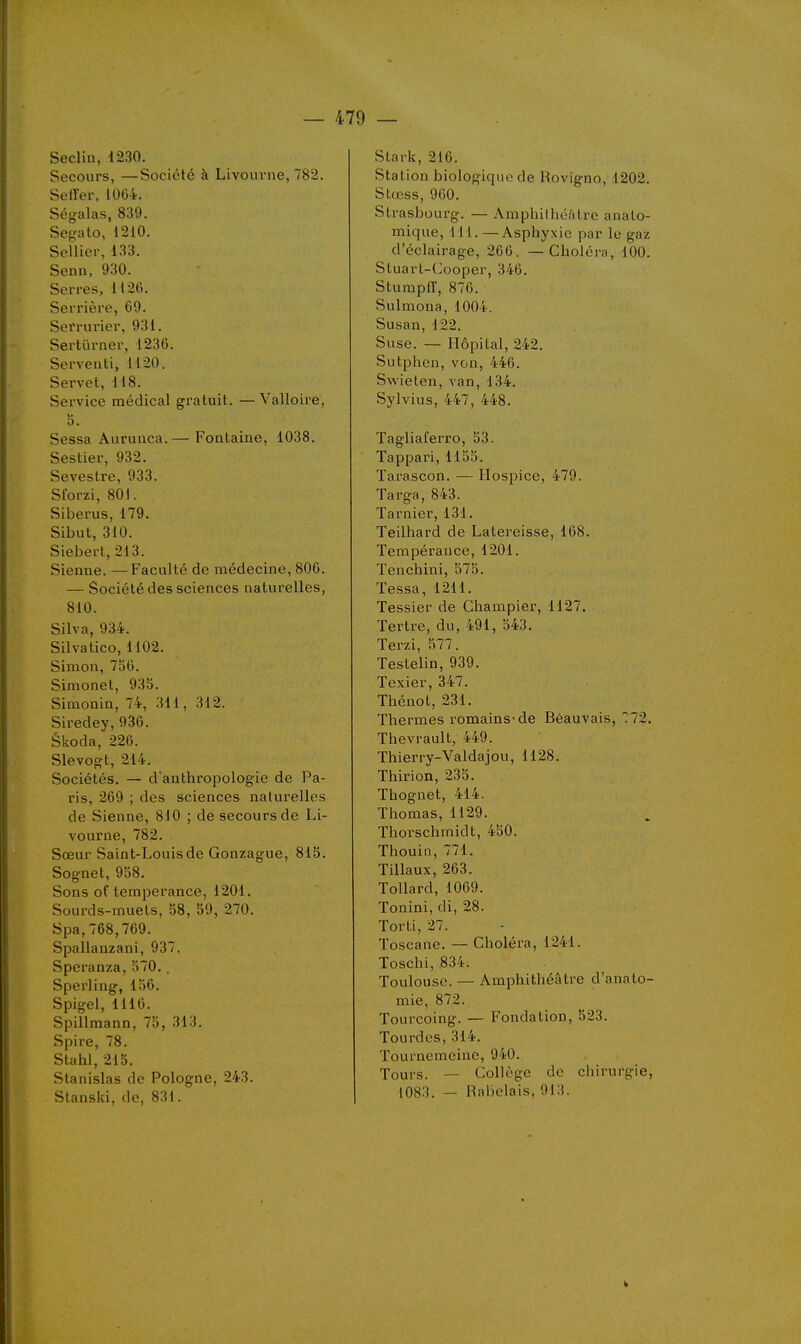 Seclin, 1230. Secours, —Société à Livourne, 782. Seffer, 1064. Ségalas, 839. Sep-ato, 1210. Sellier, 133. Senn, 930. Serres, 1126. Serrière, 69. Serrurier, 931. Sertïirner, 1236. Serveuti, 1120. Servet, 118. Service médical gratuit. —Valloire, 5. Sessa Aurunca.— Fontaine, 1038. Sestier, 932. Sevestre, 933. Sforzi, 801. Siberus, 179. Sibut, 310. Siebert, 213. Sienne. —Faculté de médecine, 806. — Société des sciences naturelles, 810. Silva, 934. Silvatico, 1102. Simon, 756. Simonet, 935. Simonin, 74, 311, 312. Siredey, 936. Skoda, 226. Slevo^t, 214. Sociétés. — d'anthropologie de Pa- ris, 269 ; des sciences naturelles de Sienne, 810 ; de secours de Li- vourne, 782. Sœur Saint-Louis de Gonzague, 815. Sognet, 958. Sons of tempérance, 1201. Sourds-muets, 58, 59, 270. Spa, 768,769. Spallanzani, 937. Speranza, 570.. Sperling, 156. Spigel, 1116. Spillmann, 75, 313. Spire, 78. Stahl, 215. Stanislas de Pologne, 243. Stanski, de, 831. Stark, 216. Station biologique de Rovigno, 1202. Stœss, 960. Strasbourg. — Amphithéâtre anato- mique, 111. — Asphyxie par le gaz d'éclairage, 266. — Choléra, 100. Stuart-Cooper, 346. Sturapir, 870. Sulmona, 1004. Susan, 122. Suse. — Hôpital, 242. Sutphen, von, 446. Svi'ieten, van, 134. Sylvius, 447, 448. Tagliaferro, 53. Tappari, 1155. Tarascon. — Hospice, 479. Targa, 843. Tarnier, 131. Teilhard de Latereisse, 168. Tempérance, 1201. Tenchini, 575. Tessa, 1211. Tessier de Champier, 1127, Tertre, du, 491, 543. Terzi, 577. Testelin, 939. Texier, 347. Thénot, 231. Thermes romains-de Béauvais, 772. Thevrault, 449. Thierry-Valdajou, 1128. Thirion, 235. Thognet, 414. Thomas, 1129. Thorschmidt, 450. Thouin, 771. Tillaux, 263. ToUard,1069. Tonini, di, 28. Torti, 27. loscane. — Choléra, 1241. Toschi, ,834. Toulouse. — Amphithéâtre d'anato- mie, 872. Tourcoing. — Fondation, 523. Tourdes, 314. Tournemeine, 940. Tours. — Collège de chirurgie, 1083. — Rabelais, 913.