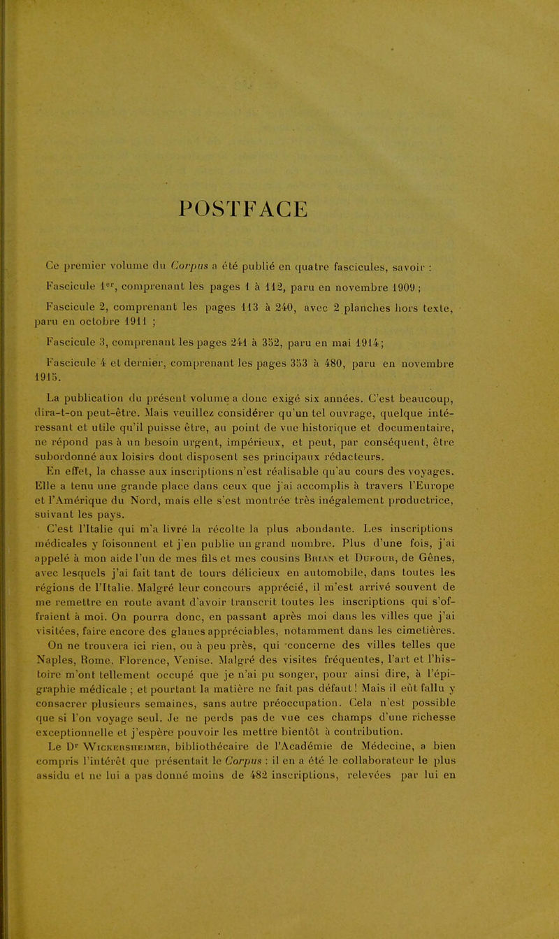 POSTFACE Ce premier volume chi Corpus a été publié en quatre fascicules, savoir : Fascicule 1°'', comprenant les pages 1 à 112, paru en novembre 1909; Fascicule 2, comprenant les pages 113 à 240, avec 2 planches liors texte, paru en octobre 1911 ; Fascicule 3, comprenant les pages 241 à 352, paru en mai 1914; Fascicule 4 cl dernier, comprenant les pages 353 à 480, paru en novembre 1915. La publication du présent volume a donc exigé six années. C'est beaucoup, dira-t-on peut-être. Mais veuillez considérer qu'un tel ouvrage, quelque inté- ressant et utile qu'il puisse être, au point de vue historique et documentaire, ne répond pas à un besoin urgent, impérieux, et peut, par conséquent, être subordonné aux loisirs dont disposent ses principaux rédacteurs. En effet, la chasse aux inscriptions n'est réalisable qu'au cours des voyages. Elle a tenu une grande place dans ceux que j ai accomjjlis à travers l'Europe et l'Amérique du Nord, mais elle s'est montrée très inégalement productrice, suivant les pays. C'est l'Italie qui m'a livré la récolte la plus abondante. Les inscriptions médicales y l'oisonnent et j'en publie un grand nombre. Plus d'une fois, j'ai appelé à mon aide l'un de mes fils et mes cousins Bhian et Duroun, de Gênes, avec lesquels j'ai fait tant de tours délicieux en automobile, dans toutes les régions de l'Italie. Malgré leur concours apprécié, il m'est arrivé souvent de me remettre en route avant d'avoir transcrit toutes les inscriptions qui s'of- fraient à moi. On pourra donc, en passant après moi dans les villes que j'ai visitées, faire encore des glanes appréciables, notamment dans les cimetières. On ne trouvera ici rien, ou à peu près, qui concerne des villes telles que Naples, Rome, Florence, Venise. Malgré des visites fréquentes, l'art et l'his- toire m'ont tellement occupé que je n'ai pu songer, pour ainsi dire, à l'épi- graphie médicale ; et pourtant la matière ne fait pas défaut! Mais il eût fallu y consacrer plusieurs semaines, sans autre préoccupation. Cela n'est possible que si l'on voyage seul. Je ne perds pas de vue ces champs d'une richesse exceptionnelle et j'espère pouvoir les mettre bientôt à contribution. Le D' WicKERSHEiMEn, bibliothécaire de l'Académie de Médecine, a bien compris l'intérêt que présentait le Corpus : il en a été le collaborateur le plus assidu et ne lui a pas donné moins de 482 inscriptions, relevées par lui eu