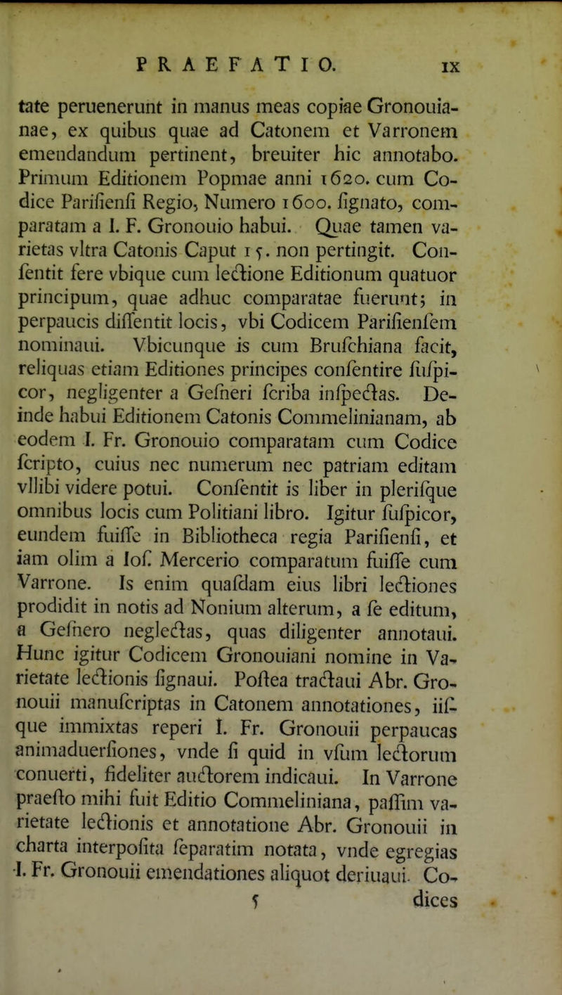 tate peruenerunt in manus meas copiae Gronouia- nae, ex quibus quae ad Catonem et Varronem emendandum pertinent, breuiter hic annotabo. Primum Editionem Popmae anni 1620. cum Co- dice Parifienfi Regio, Numero 1600. lignato, com- paratam a 1. F. Gronouio habui. Quae tamen va- rietas vltra Catonis Caput 15. non pertingit. Con- fentit fere vbique cum leclione Editionum quatuor principum, quae adhuc comparatae fueruntj in perpaucis diffentit locis, vbi Codicem Parifienfem nominaui. Vbicunque is cum Brufchiana facit, reliquas etiam Editiones principes confentire fu/pi- cor, negligenter a Gefneri fcriba infpedas. De- inde habui Editionem Catonis Commelinianam, ab eodem I. Fr. Gronouio comparatam cum Codice fcripto, cuius nec numerum nec patriam editam vUibi videre potui. Confentit is liber in plerifque omnibus locis cum Politiani libro. Igitur fufpicor, eundem fuiflc in Bibliotheca regia Parifienfi, et iam oHm a lof Mercerio comparatum fuilTe cum Varrone. Is enim quafdam eius libri led:iones prodidit in notis ad Nonium alterum, a fe editum, fl Gefnero neglcdas, quas diligenter annotaui. Hunc igitur Codicem Gronouiani nomine in Va- rietate ledionis fignaui. Poftea tradaui Abr. Gro- nouii manufcriptas in Catonem annotationes, iil- que immixtas rcperi I. Fr. Gronouii perpaucas animaduerfiones, vnde fi quid in vfum ledorum conuerti, fideliter audorem indicaui. In Varrone praefto mihi fuit Editio Commeliniana, paflim va- rietate ledionis et annotatione Abr. Gronouii iii charta interpofita feparatim notata, vnde egregias •I. Fr. Gronouii emendationes aliquot deriuaui- Co- 5 dices