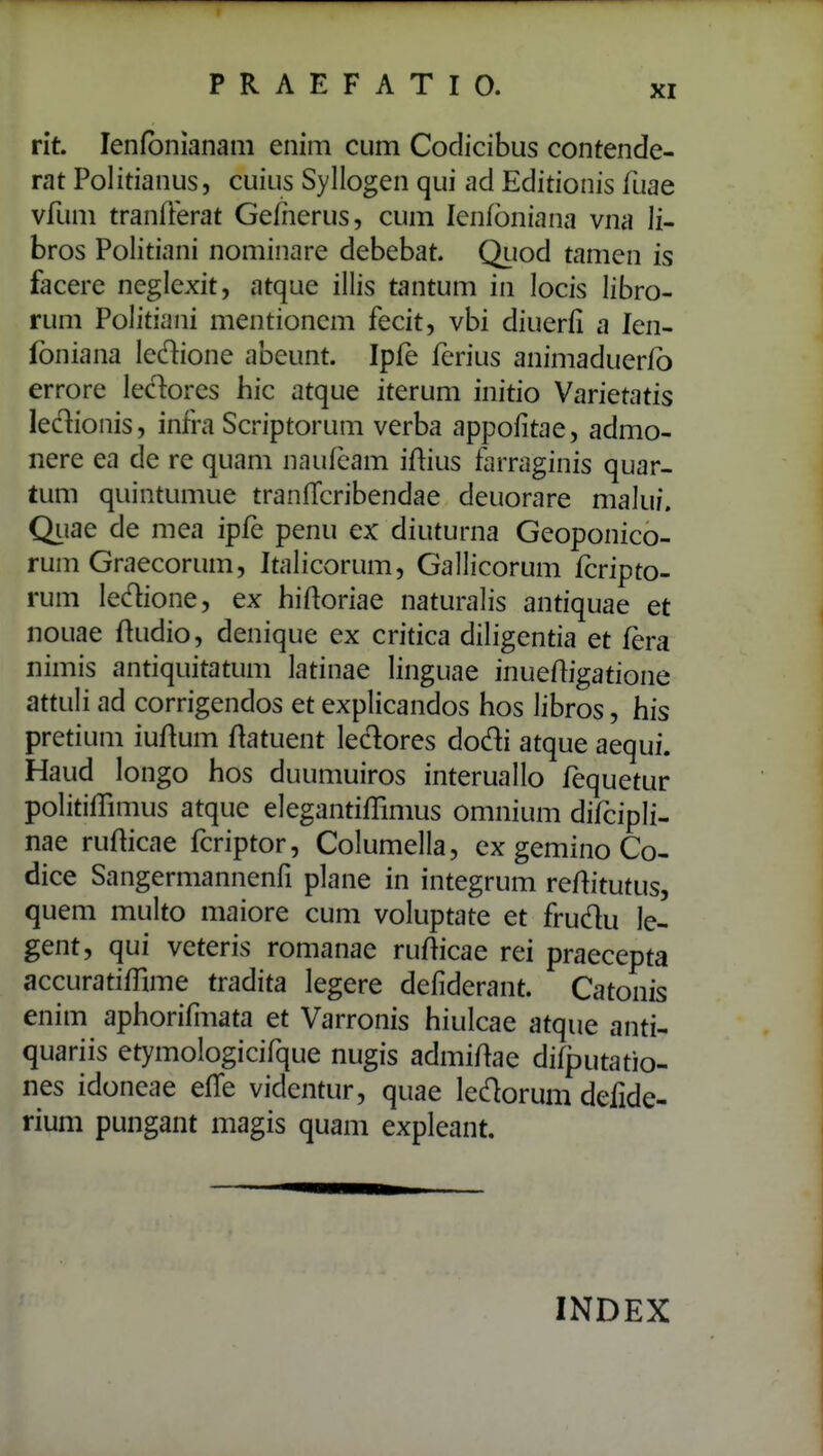 rit. lenfbnianam enim cum Codicibus contende- rat Politianus, cuius Syllogen qui ad Editionis fuae vfum tranfferat Gefnerus, cum lenfbniana vna li- bros Politiani nominare debebat. Quod tamen is facerc neglexit, atque illis tantum in locis libro- rum Politiani mentionem fecit, vbi diuerfi a len- foniana ledione abeunt. Ipfe ferius animaduerfo errore lec^^ores hic atque iterum initio Varietatis leclionis, infra Scriptorum verba appofitae, admo- nere ea de re quam naufcam iftius farraginis quar- tum quintumue tranfTcribendae deuorare malui. Qiiae de mea ipfe penu ex diuturna Geoponico- rum Graecorum, Italicorum, Gallicorum fcripto- rum ledione, ex hiftoriae naturalis antiquae et nouae ftudio, denique ex critica diligentia et fera nimis antiquitatum latinae linguae inuefligatione attuli ad corrigendos et explicandos hos libros, his pretium iuftum flatuent ledores dodi atque aequi. Haud longo hos duumuiros interuallo fequetur politilTimus atque elegantifBmus omnium difcipli- nae rufticae fcriptor, Columella, ex gemino Co- dice Sangermannenfi plane in integrum reftitutus, quem multo maiore cum voluptate et frudu le- gent, qui veteris romanae rufticae rei praecepta accuratiffime tradita legere defiderant. Catonis enim aphorifiiiata et Varronis hiulcae atque anti- quariis etymologicifque nugis admiftae difputatio- nes idoneae efle videntur, quae ledorum defide- rium pungant magis quam expleant. INDEX