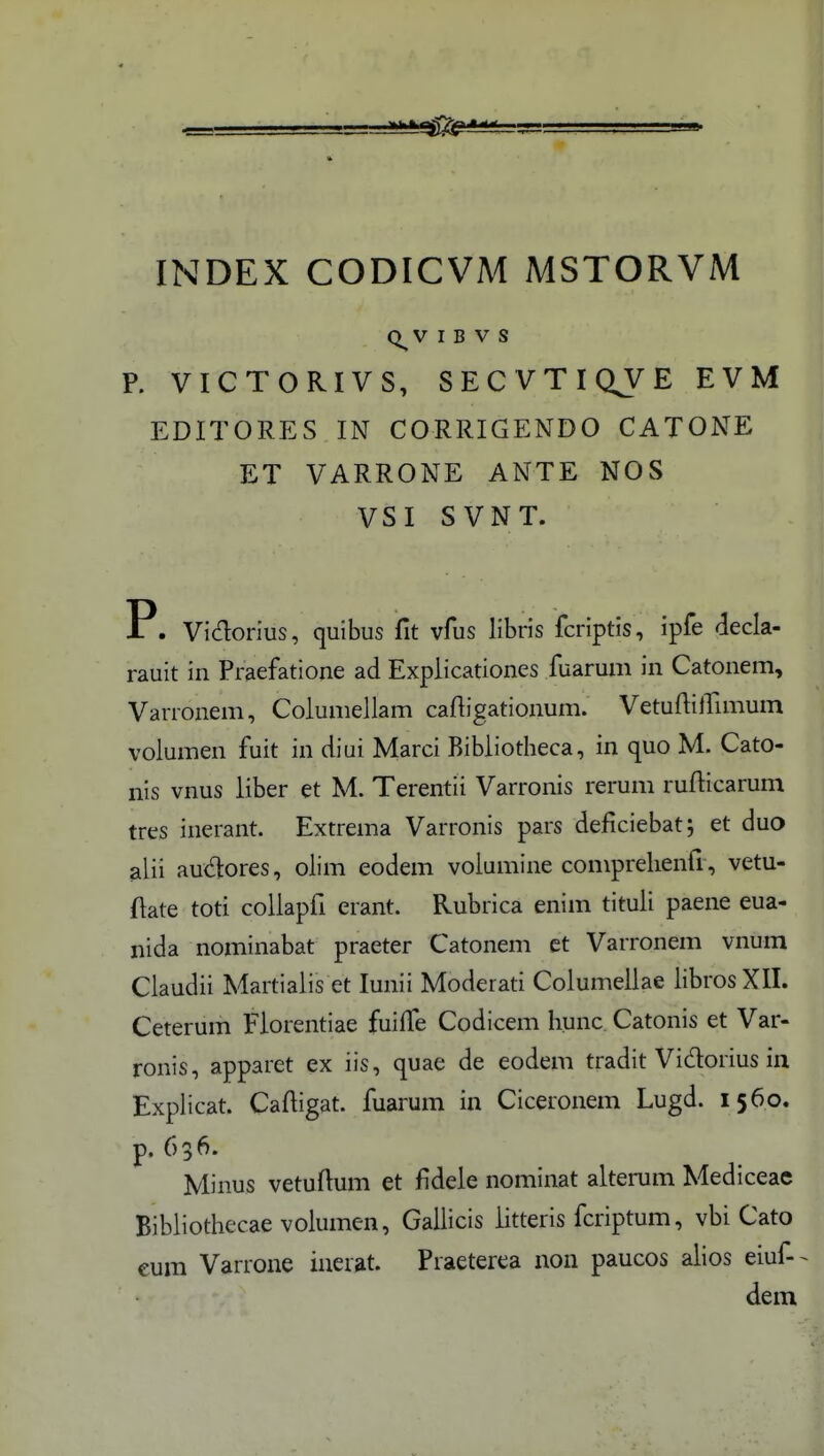 INDEX CODICVM MSTORVM V I B V S P. VICTORIVS, SECVTIQJE EVM EDITORES IN CORRIGENDO CATONE ET VARRONE ANTE NOS VSI SVNT. P. Vidorius, quibus fit vfus libris fcriptis, ipfe decla- rauit in Praefatione ad Explicationes fuaruni in Catonem, Varronem, Columellam caftigationum. Vetuftiirunum volumen fuit in diui Marci Bibiiotheca, in quo M. Cato- nis vnus iiber et M. Terentii Varronis rerum rufiicarum tres inerant. Extrema Varronis pars deficiebat; et duo alii audores, olim eodem volumine comprelienfi, vetu- ftate toti collapfi erant. Rubrica enim tituii paene eua- nida nominabat praeter Catonem ct Varronem vnum Claudii Martiaiis et lunii Moderati Columeilae iibrosXII. Ceterum Fiorentiae fuiffe Codicem hunc. Catonis et Var- ronis, apparet ex iis, quae de eodem tradit Vidorius in Explicat. Caftigat. fuarum in Ciceronem Lugd. 1560. Minus vetuftum et fideie nominat alterum Mediceac Bibliothecae volumen, Gailicis iitteris fcriptum, vbi Cato cum Varrone iuerat. Praeterea non paucos alios eiuf - dem