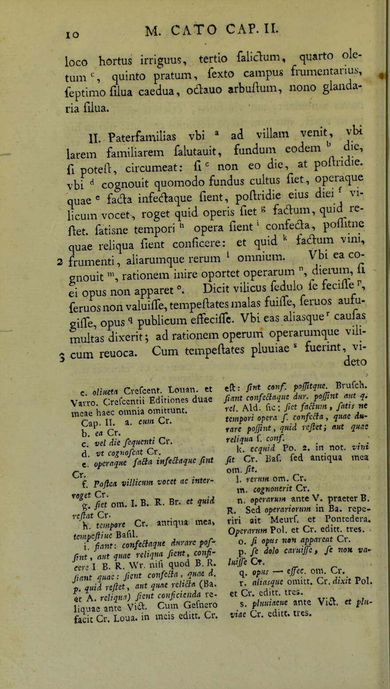 lO loco hortus irriguus, tertio falidum, quarto ole- tumS quinto pratum, fexto campus frumentanus, feptimofiiua caedua, odauo arbuftum, nono glanda- ria fiiua. II. Paterfamilias vbi ad villam venit, vbi larem famiiiarem faiutauit, fundum eodem ' die, fipotel^, circumeat: fi non eo die, at poihidie. vbi cognouit quomodo fundus cultus fiet, opcraque quae^ fada infedaque fient, poftridie eius diei vi- licum vocet, roget quid operis fiet « fac^um, quid re- fiet. fatisne tempori opera fient' confeda, poiiitne quae reiiqua fient conficere: et quid ^ fadum vmi, 2 frumenti, aliarumque rerum ^ omnium. Vbi ea co- gnouitrationem inire oportet operarum diei-um, ii ei opus non apparet ^ Dicit vilicus feduio fe fecifle ^ feruosnonvaiuiifctempeftatesmalas fuiffe, feruos autu- ciife, opus 1 publicum effeciifc. Vbi eas aliasque' caulas multasdixerit^ ad rationem operum operarumque viii- - cum reuoca. Cum tempeftates pluuiae * fuermt, vi- ^ deto c. olmt/i Cvefcent. Louan. et Vavro. Crefccntii Ediriones duae vncae haec omnia omittunt. Cap. 11. a. cum Cr. b. eci Cr. c. vel die fcqtienti Cr. d vt cognofcat Cr. e. opcraqne faila infeclaquc fint Cr. f. Tojlea. villicmn vocet ac inter- roeet Cr. .. %. fiet om. I. B. R. Br. et quid vcftat Cr. K. tempore Cr. antiqua mea» tcmpcftiue Bafil. i /<i)jf: confeclaque dnrare pof- fint, aut quae veliqna fient, confi- eerz I B. R. Wv, nifi quod B. R. fiant quac: fient confeda , quae d. p. quid reftety aut qune reltcta (Ba. « A. rcliqna) ficnt couficteiida re- liquac ante Vift- Cum Gcfnero fecit Cr. Loua. in mcis editt. Cr. eft: fint conf. pojfitque. Bvufch. fiant confeitaque diir. pojfint aut q. rcl. Ald. fic : fict facium , fatis nt tempori opera f. confcSia, quae du- rare pojfint, quid reftet} aut quas reliqua f. conf. k. ecqnid Po. 2. in not. vini fit Cr. Baf. fed antiqua mca om. fit. 1. rernm om. Cr. m. cognouerit Cr. n. opcrarHm ante V. practer B. R. Sed operariorum in Ba. rcpc- riri ait Mcurf. et Pontcdcva. Operarnm Pol. et Cr. editt. tres. o. fi opus nan appareat Cr. p. fe dolo caruijfe, fe iiou. va^ luife Ct. q. opHs — ejfec. onv Cr. r. aliasque omitt. Cr. dixit PoL et Cr. cditt. tres. s. pluuiaeue ante Vi(El. et plii- viae Cr. cditt. ues.