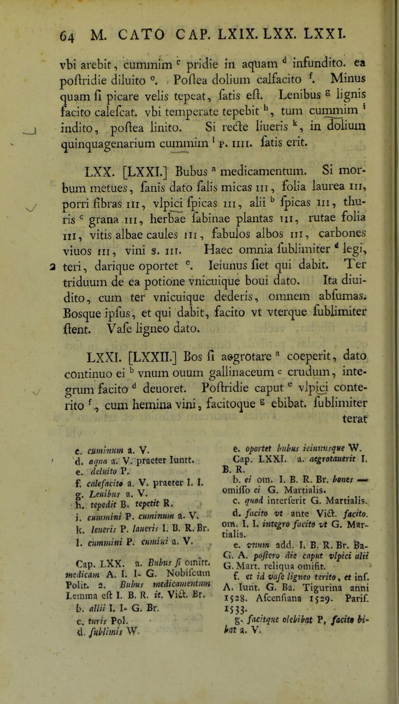 vbi arebit, cummim pridie in aquam infundito. ea poftridie diluito °. . Poftea doiium calfacito Minus quamfi picare velis tepeat, fatis eft. Lenibus e lignis facito calefcat. vbi tempcrate tepebit ^, tum cummim ' indito, poftea linito. Si rede liueris in doiium quinquagenarium cummim ' p. iiii. fatis erit. LXX. [LXXI.] Bubus ^ medicamentum. Si mor- bum metues, fanis dato ialis micas iii, folia laurea iii, porri fibras iii, vlpici fpicas iii, alii ^ ipicas iii, thu- ris grana iii, herbae fabinae plantas iii, rutae folia III, vitis aibae caules iii, fabulos albos iii, carbones viuos III, vini s. iii. Haec omnia fublimiter ^ legi, a teri, darique oportet ^ leiunus fiet qui dabit. Ter triduum de ea potione vnicuique boui dato. Ita diui- dito, cum ter vnicuique dederis, omnem abfumas. Bosque ipfus, et qui dabit, facito vt vterque fubiimiter ftent. Vafe ligneo dato. LXXL [LXXII.] Bos fi a&grotare ^ coeperit, dato continuo ei ^ vnum ouum gallinaceum c crudum, inte- grum facito deuoret. Poftridie caput ^ vlpici conte- rito cum hemina vini, facitoque s ebibat. fuWimiter terat C. cummnm a. V. d. aqiia a. V. praeter luntt. c. deluito P. f. caUfacit* a. V. praeter I. I. g. Letiibnf a. V. h. tepedit B. tepetit R. , i. cuumini P. cuminim a. V. k. leneris P. lanerif I. B. R. Br. 1. cummini P. curnini a. V- Cap. LXX. a. Buhns fi omirr. inedicam A. I. I- G. Nobifcuin Polit. 2. Bubus medicamentmn Lemma eft 1. B. R. it. SiiX. Br. h. allii I. I- G. Br. C. tmis Pol. d. fHblhnis W- fe. oportet buhu.s ieiuviisque W. Cap. LXXI. a. aegrotauerit I. B. R. b. ei om. I. B. R. Br. bones omiiro ei G. Martialis. c. qnod intcrferit G. Martialis. d. facito vt ante Vift. facito. om. I. I. integro facito vt G. Mar- tialis. e. vnH7n add. I. B. R. Br. Ba- G. A. pofiero die caput vlpici alii G. Mart. reliqua omifit. f. et id vafe ligneo terito, et inf. A. lunt G. Ba. Tigurina anni 1528. Afcenfiana 1529. Parif. g. facnqne olebiht P, facitB U- ht a. V.,