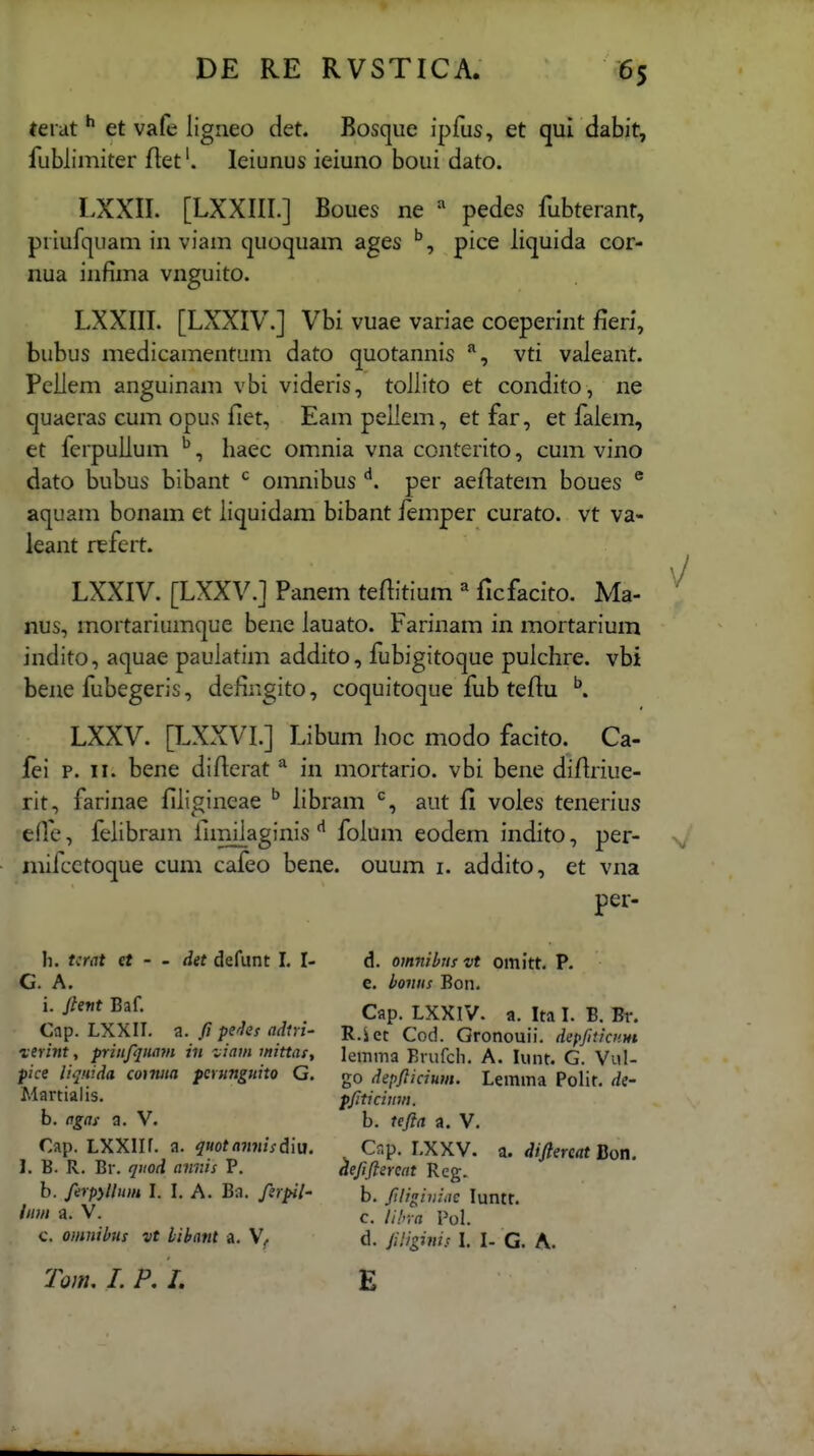 (erat ^ et vale iigneo det. Bosque ipfus, et qui dabit, fublimiter fiet'. leiunus ieiuno boui dato. LXXII. [LXXIII.] Boues ne pedes fubterant, priufquam in viam quoquam ages '^, pice liquida cor- nua infima vnguito. LXXIII. [LXXIV.] Vbi vuae variae coeperint fieri, bubus medicamentum dato quotannis vti valeant. Peliem anguinam vbi videris, toliito et condito, ne quaeras cum opus fiet, Eam pellem, et far, et faiem, et ferpulium ^, liaec omnia vna conterito, cum vino dato bubus bibant *^ omnibus per aeftatem boues ® aquam bonam et iiquidam bibant femper curato. vt va- leant refert. LXXIV. [LXXV.] Panem teftitium « ficfacito. Ma- nus, mortariumque bene lauato. Farinam in mortarium indito, aquae pauiatim addito, fubigitoque puichre. vbi bene fubegeris, defingito, coquitoque fub teftu ^ LXXV. [LXXVI.] Libum hoc modo facito. Ca- fei p. II. bene diAerat ^ in mortario. vbi bene diHriue- rit, farinae fiiigineae ^ libram aut 11 voles tenerius efie, feiibram fnniiaginis ^ foium eodem indito, per- iniic-ctoque cum cafeo bene. ouum i. addito, et vna per- h. Urat et - - det defunt I. I- G. A. i. jhnt Baf. Cap. LXXII. a. fi pe^^es adiri- vtrint, pritifqiiajn in ziam inittuf, pice liqnida coiniia permguito G. Martialis. b. agas a. V. Cap. LXXlIf. a. quotaimisdivi. 1. B. R. Br. qiiod anrJs P. b. /erpyUum 1. I. A. Ba. fsr^l- iimi a. V. c. omnibus vt libant a. Tom. I. P, I. d. omnibns vt omitt. P. e. bonus Bon. Cap. LXXIV. a. Ita L B. Br. R.iet Cod. Gronouii. depfnicnm lemma Brufcli. A. lunt. G. Vul- go depfticium. Lemma Polit. de- pfticium. b. tefta a. V. C?,p. LXXV. a. diftereat Bon. aefiftereat Reg. b. ftligiiiiiic luntf. c. li!r,-a Pol. d. ftHgims I. I- G. A. E